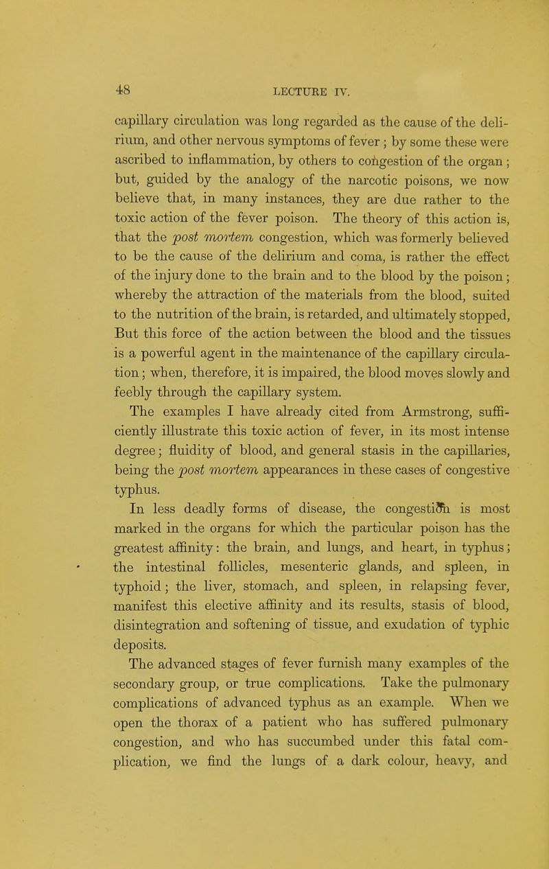 capillary circulation was long regarded as the cause of the deli- rium, and other nervous symptoms of fever; by some these were ascribed to inflammation, by others to congestion of the organ ; but, guided by the analogy of the narcotic poisons, we now believe that, in many instances, they are due rather to the toxic action of the fever poison. The theory of this action is, that the post mortem congestion, which was formerly believed to be the cause of the delirium and coma, is rather the effect of the injury done to the brain and to the blood by the poison; whereby the attraction of the materials from the blood, suited to the nutrition of the brain, is retarded, and ultimately stopped, But this force of the action between the blood and the tissues is a powerful agent in the maintenance of the capillary circula- tion ; when, therefore, it is impaired, the blood moves slowly and feebly through the capillary system. The examples I have already cited from Armstrong, suffi- ciently illustrate this toxic action of fever, in its most intense degree; fluidity of blood, and general stasis in the capillaries, being the post mortem appearances in these cases of congestive typhus. In less deadly forms of disease, the congestion is most marked in the organs for which the particular poison has the greatest affinity: the brain, and lungs, and heart, in typhus; the intestinal follicles, mesenteric glands, and spleen, in typhoid ; the liver, stomach, and spleen, in relapsing fever, manifest this elective affinity and its results, stasis of blood, disintegration and softening of tissue, and exudation of typhic deposits. The advanced stages of fever furnish many examples of the secondary group, or true complications. Take the pulmonary complications of advanced typhus as an example. When we open the thorax of a patient who has suffered pulmonary congestion, and who has succumbed under this fatal com- plication, we find the lungs of a dark colour, heavy, and