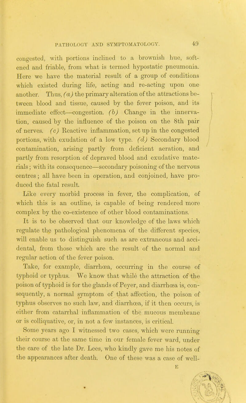 congested, with portions inclined to a brownish hue, soft- ened and friable, from what is termed hypostatic pneumonia. Here we have the material result of a group of conditions which existed during life, acting and re-acting upon one another. Thus, (a) the primary alteration of the attractions be- tween blood and tissue, caused by the fever poison, and its immediate effect—congestion, (b) Change in the innerva- tion, caused by the influence of the poison on the 8th pair of nerves, (c) Reactive inflammation, set up in the congested portions, with exudation of a Ioav type, (cl) Secondary blood contamination, arising partly from deficient aeration, and partly from resorption of depraved blood and exudative mate- rials ; with its consequence—secondary poisoning of the nervous centres; all have been in operation, and conjoined, have pro- duced the fatal result. Like every morbid process in fever, the complication, of which this is an outline, is capable of being rendered more complex by the co-existence of other blood contaminations. It is to be observed that our knowledge of the laws which regulate the pathological phenomena of the different species, will enable us to distinguish such as are extraneous and acci- dental, from those which are the result of the normal and regular action of the fever poison. Take, for example, diarrhoea, occurring in the course of typhoid or typhus. We know that while the attraction of the poison of typhoid is for the glands of Peyer, and diarrhoea is, con- sequently, a normal symptom of that affection, the poison of typhus observes no such law, and diarrhoea, if it then occurs, is either from catarrhal inflammation of the mucous membrane or is colliquative, or, in not a few instances, is critical. Some years ago I witnessed two cases, which were running their course at the same time in our female fever ward, under the care of the late Dr. Lees, who kindly gave me his notes of the appearances after death. One of these Avas a case of Avell-