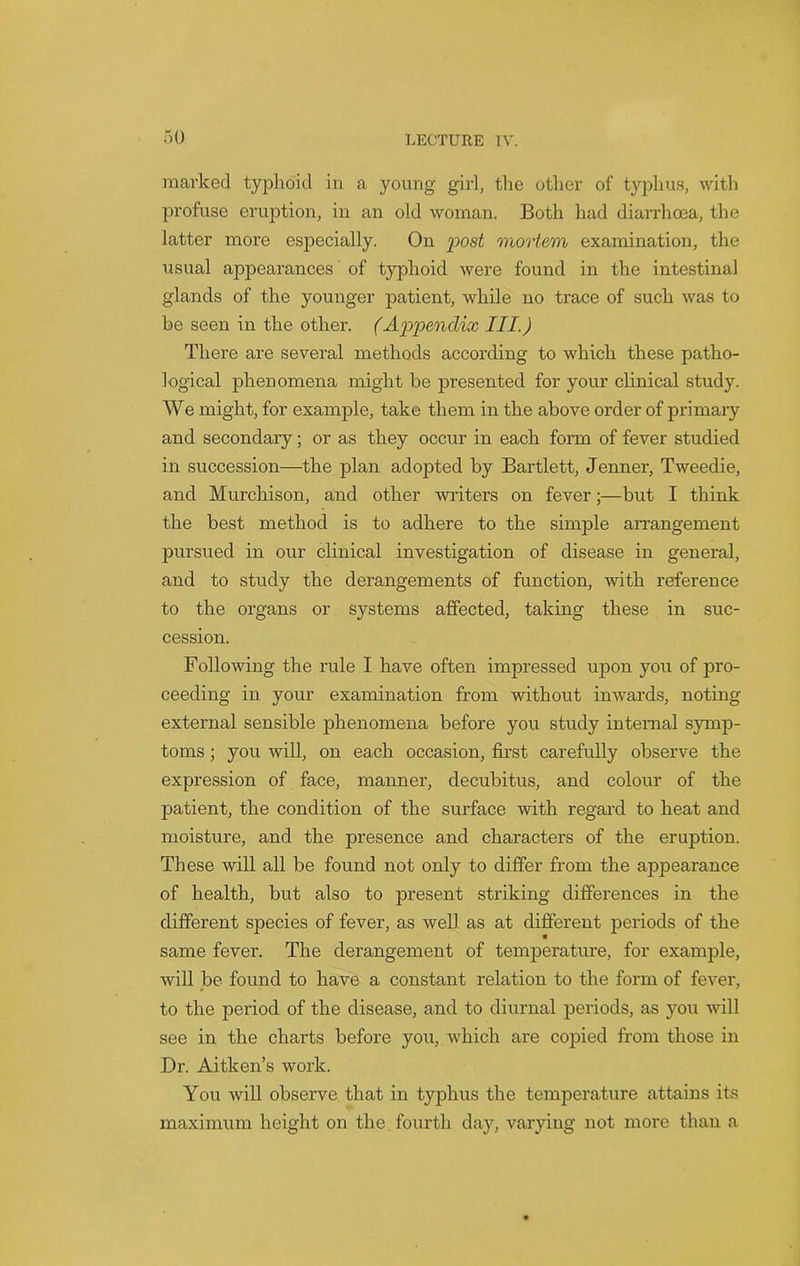 marked typhoid in a young girl, the other of typhus, with profuse eruption, in an old woman. Both had diarrhoea, the latter more especially. On post mortem examination, the usual appearances of typhoid were found in the intestinal glands of the younger patient, while no trace of such was to be seen in the other. (Appendix III.) There are several methods according to which these patho- logical phenomena might be presented for your clinical study. We might, for example, take them in the above order of primary and secondary; or as they occur in each form of fever studied in succession—the plan adopted by Bartlett, Jenner, Tweedie, and Murchison, and other writers on fever;—but I think the best method is to adhere to the simple arrangement pursued in our clinical investigation of disease in general, and to study the derangements of function, with reference to the organs or systems affected, taking these in suc- cession. Following the rule I have often impressed upon you of pro- ceeding in your examination from without inwards, noting external sensible phenomena before you study internal symp- toms ; you will, on each occasion, first carefully observe the expression of face, manner, decubitus, and colour of the patient, the condition of the surface with regard to heat and moisture, and the presence and characters of the eruption. These will all be found not only to differ from the appearance of health, but also to present striking differences in the different species of fever, as well as at different periods of the same fever. The derangement of temperature, for example, will be found to have a constant relation to the form of fever, to the period of the disease, and to diurnal periods, as you will see in the charts before you, which are copied from those in Dr. Aitken’s work. You will observe that in typhus the temperature attains its maximum height on the fourth day, varying not more than a