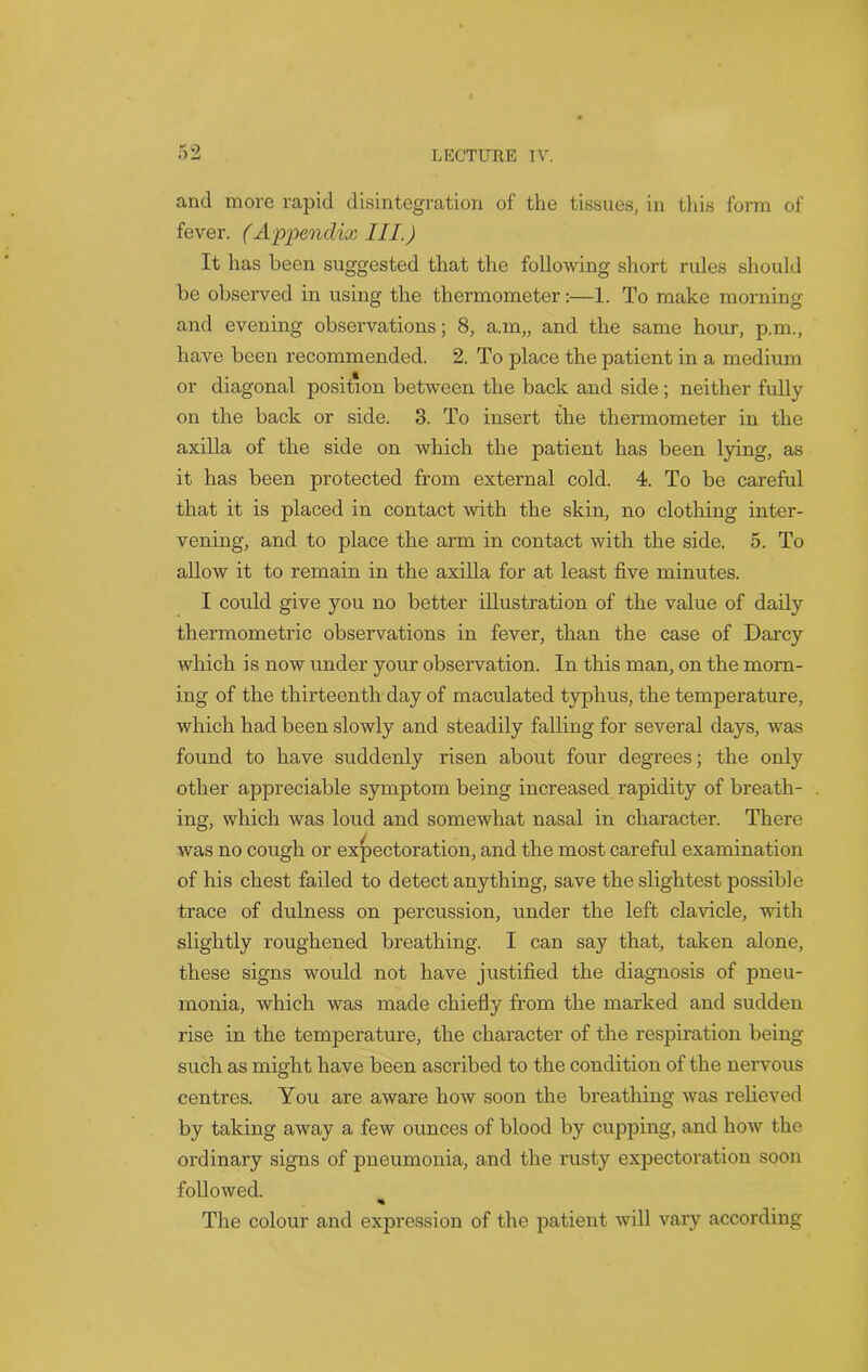 and more rapid disintegration of the tissues, in this form of fever. (Appendix III.) It has been suggested that the following short rules should be observed in using the thermometer:—1. To make morning and evening observations; 8, a.m„ and the same hour, p.m., have been recommended. 2. To place the patient in a medium or diagonal position between the back and side; neither fully on the back or side. 3. To insert the thermometer in the axilla of the side on which the patient has been lying, as it has been protected from external cold. 4. To be careful that it is placed in contact with the skin, no clothing inter- vening, and to place the arm in contact with the side. 5. To allow it to remain in the axilla for at least five minutes. I could give you no better illustration of the value of daily thermometric observations in fever, than the case of Darcy which is now under your observation. In this man, on the morn- ing of the thirteenth day of maculated typhus, the temperature, which had been slowly and steadily falling for several days, was found to have suddenly risen about four degrees; the only other appreciable symptom being increased rapidity of breath- ing, which was loud and somewhat nasal in character. There was no cough or expectoration, and the most careful examination of his chest failed to detect anything, save the slightest possible trace of dulness on percussion, under the left clavicle, with slightly roughened breathing. I can say that, taken alone, these signs would not have justified the diagnosis of pneu- monia, which was made chiefly from the marked and sudden rise in the temperature, the character of the respiration being- such as might have been ascribed to the condition of the nervous centres. You are aware how soon the breathing was relieved by taking away a few ounces of blood by cupping, and how the ordinary signs of pneumonia, and the rusty expectoration soon followed. The colour and expression of the patient will vary according