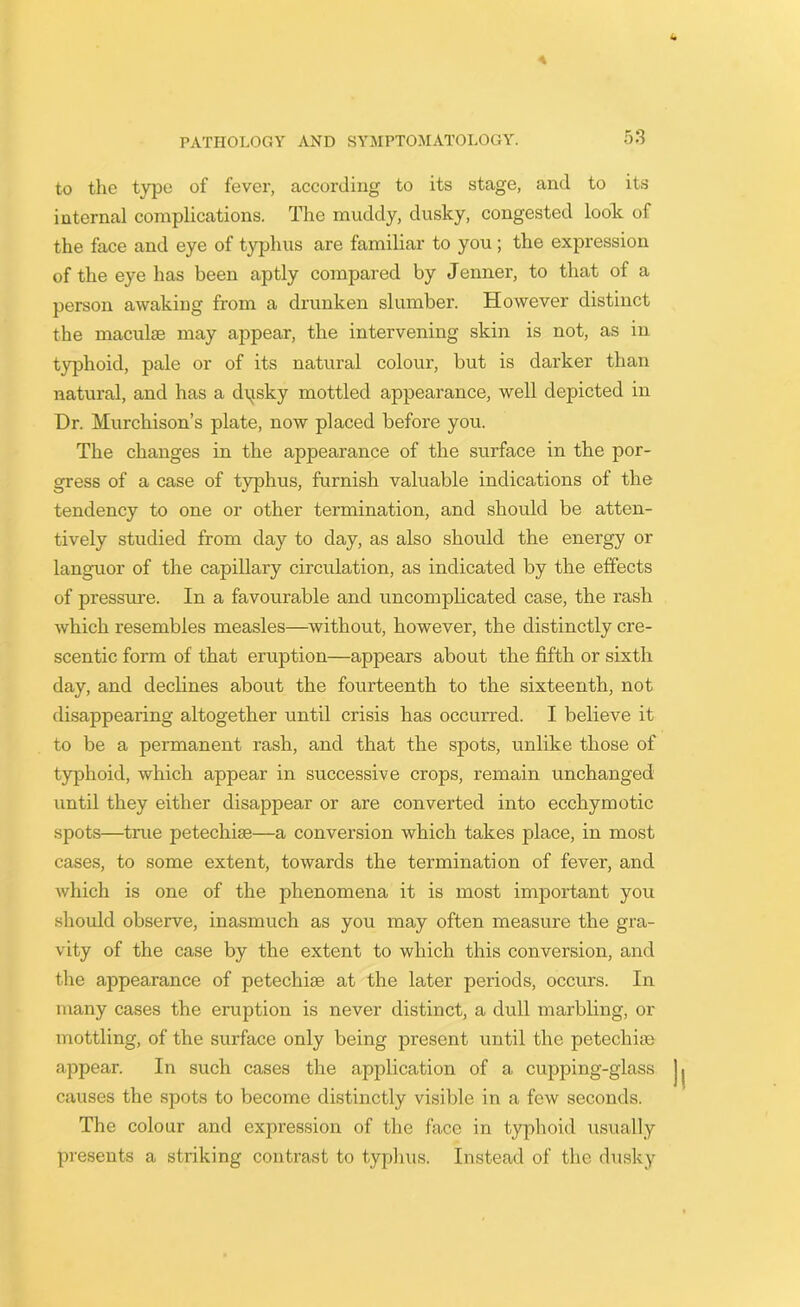 to the type of fever, according to its stage, and to its internal complications. The muddy, dusky, congested look of the face and eye of typhus are familiar to you; the expression of the eye has been aptly compared by Jenner, to that of a person awaking from a drunken slumber. However distinct the maculae may appear, the intervening skin is not, as in typhoid, pale or of its natural colour, but is darker than natural, and has a dpisky mottled appearance, well depicted in Hr. Murchison’s plate, now placed before you. The changes in the appearance of the surface in the por- gress of a case of typhus, furnish valuable indications of the tendency to one or other termination, and should be atten- tively studied from day to day, as also should the energy or languor of the capillary circulation, as indicated by the effects of pressure. In a favourable and uncomplicated case, the rash which resembles measles—without, however, the distinctly cre- scentic form of that eruption—appears about the fifth or sixth day, and declines about the fourteenth to the sixteenth, not disappearing altogether until crisis has occurred. I believe it to be a permanent rash, and that the spots, unlike those of typhoid, which appear in successive crops, remain unchanged until they either disappear or are converted into ecchymotic spots—true petechias—a conversion which takes place, in most cases, to some extent, towards the termination of fever, and which is one of the phenomena it is most important you should observe, inasmuch as you may often measure the gra- vity of the case by the extent to which this conversion, and the appearance of petechias at the later periods, occurs. In many cases the eruption is never distinct, a dull marbling, or mottling, of the surface only being present until the petechia; appear. In such cases the application of a cupping-glass causes the spots to become distinctly visible in a few seconds. The colour and expression of the face in typhoid usually presents a striking contrast to typhus. Instead of the dusky