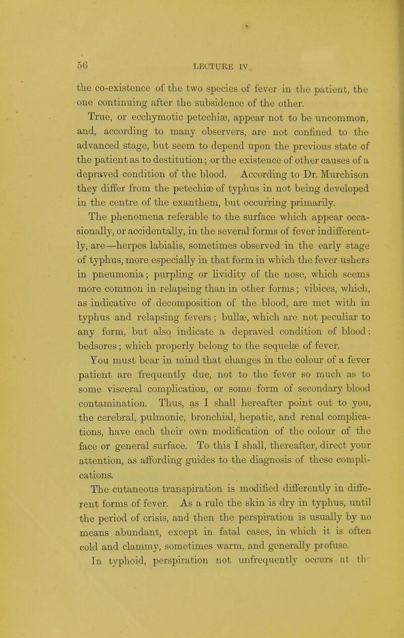 the co-existence of the two species of fever in the patient, the one continuing after the subsidence of the other. True, or ecchymotic petechise, appear not to be uncommon, and, according to many observers, are not confined to the advanced stage, but seem to depend upon the previous state of the patient as to destitution; or the existence of other causes of a depraved condition of the blood. According to Dr. Murchison they differ from the petechiae of typhus in not being developed in the centre of the exanthem, but occurring primarily. The phenomena referable to the surface which appear occa- sionally, or accidentally, in the several forms of fever indifferent- ly, are—herpes labialis, sometimes observed in the early stage of typhus, more especially in that form in which the fever ushers in pneumonia; purpling or lividity of the nose, which seems more common in relapsing than in other forms; vibices, which, as indicative of decomposition of the blood, are met with in typhus and relapsing fevers; bullae, which are not peculiar to any form, but also indicate a depraved condition of blood: bedsores; which properly belong to the sequelae of fever. You must bear in mind that changes in the colour of a fever patient are frequently due, not to the fever so much as to some visceral complication, or some form of secondary blood contamination. Thus, as I shall hereafter point out to you, the cerebral, pulmonic, bronchial, hepatic, and renal complica- tions, have each their own modification of the colour of the face or general surface. To this I shall, thereafter, direct your attention, as affording guides to the diagnosis of these compli- cations. The cutaneous transpiration is modified differently in diffe- rent forms of fever. As a rule the skin is dry in typhus, until the period of crisis, and then the perspiration is usually by no means abundant, except in fatal cases, in which it is often cold and clammy, sometimes warm, and generally profuse. In typhoid, perspiration not unfrequently occurs at th-