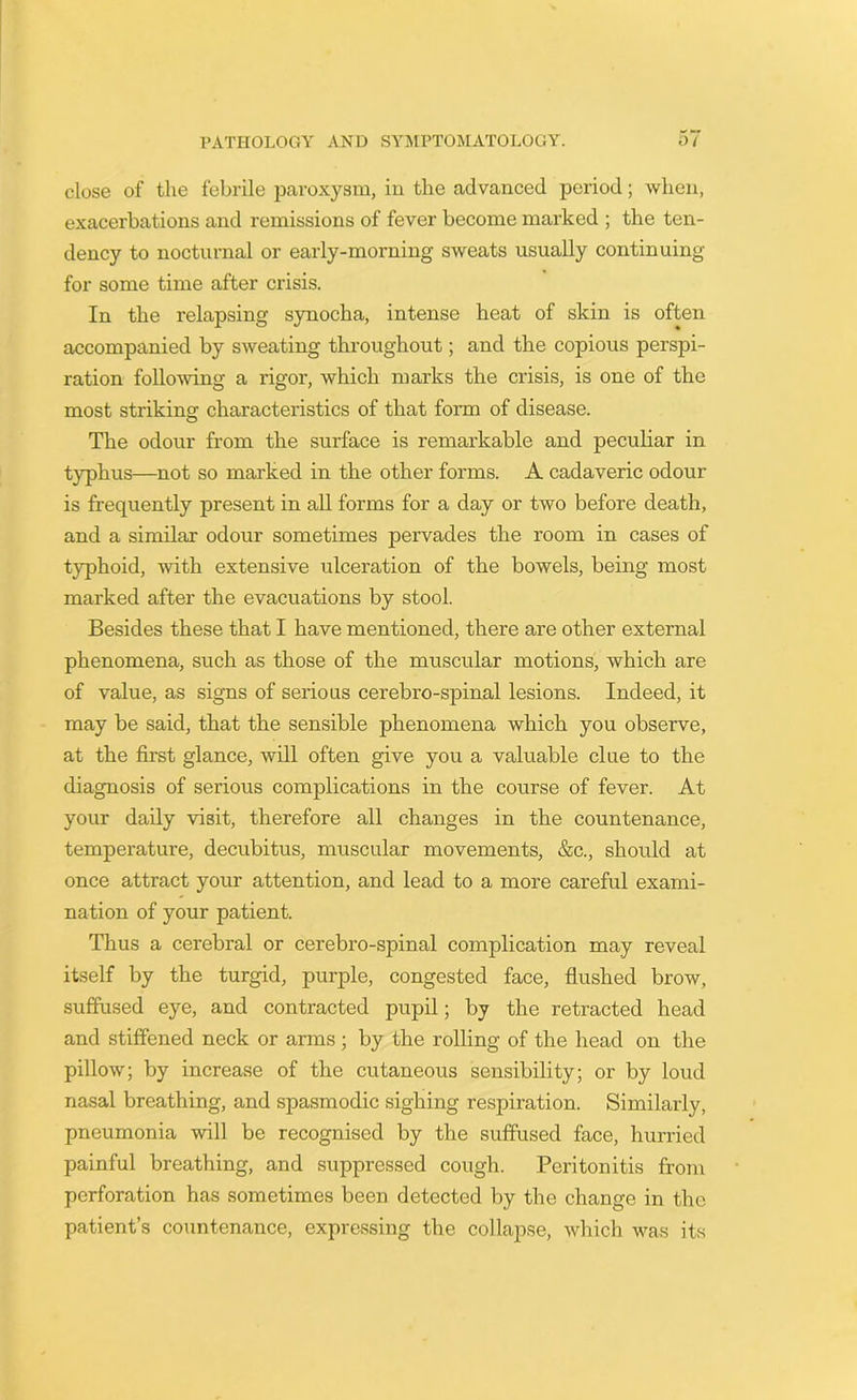 close of the febrile paroxysm, in the advanced period; when, exacerbations and remissions of fever become marked ; the ten- dency to nocturnal or early-morning sweats usually continuing for some time after crisis. In the relapsing synocha, intense heat of skin is often accompanied by sweating throughout; and the copious perspi- ration following a rigor, which marks the crisis, is one of the most striking: characteristics of that form of disease. The odour from the surface is remarkable and peculiar in typhus—not so marked in the other forms. A cadaveric odour is frequently present in all forms for a day or two before death, and a similar odour sometimes pervades the room in cases of typhoid, with extensive ulceration of the bowels, being most marked after the evacuations by stool. Besides these that I have mentioned, there are other external phenomena, such as those of the muscular motions, which are of value, as signs of serious cerebro-spinal lesions. Indeed, it may be said, that the sensible phenomena which you observe, at the first glance, will often give you a valuable clue to the diagnosis of serious complications in the course of fever. At your daily visit, therefore all changes in the countenance, temperature, decubitus, muscular movements, &c., should at once attract your attention, and lead to a more careful exami- nation of your patient. Thus a cerebral or cerebro-spinal complication may reveal itself by the turgid, purple, congested face, flushed brow, suffused eye, and contracted pupil; by the retracted head and stiffened neck or arms; by the rolling of the head on the pillow; by increase of the cutaneous sensibility; or by loud nasal breathing, and spasmodic sighing respiration. Similarly, pneumonia will be recognised by the suffused face, hurried painful breathing, and suppressed cough. Peritonitis from perforation has sometimes been detected by the change in the patient’s countenance, expressing the collapse, which was its