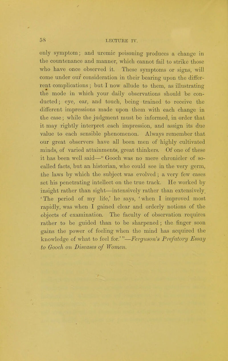 only symptom; and uremic poisoning produces a change in the countenance and manner, which cannot fail to strike those who have once observed it. These symptoms or signs, will come under our consideration in their bearing upon the differ- rent complications ; but I now allude to them, as illustrating the mode in which your daily observations should be con- ducted ; eye, ear, and touch, being trained to receive the different impressions made upon them with each change in the case; while the judgment must be informed, in order that it may rightly interpret each impression, and assign its due value to each sensible phenomenon. Always remember that our great observers have all been men of highly cultivated minds, of varied attainments, great thinkers. Of one of these it has been well said—“ Gooch was no mere chronicler of so- called facts, but an historian, who could see in the very germ, the laws by which the subject was evolved ; a very few cases set his penetrating intellect on the true track. He worked by insight rather than sight—intensively rather than extensively. ‘ The period of my life,’ he says, ‘ when I improved most rapidly, was when I gained clear and orderly notions of the objects of examination. The faculty of observation requires rather to be guided than to be sharpened; the finger soon gains the power of feeling when the mind has acquired the knowledge of what to feel for.’ ”—Ferguson’s Prefatory Essay to Gooch on Diseases of Women.