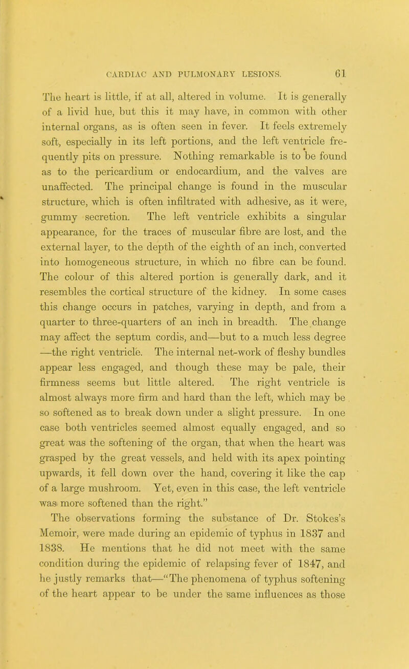 The heart is little, if at all, altered in volume. It is generally of a livid hue, but this it may have, in common with other internal organs, as is often seen in fever. It feels extremely soft, especially in its left portions, and the left ventricle fre- quently pits on pressure. Nothing remarkable is to be found as to the pericardium or endocardium, and the valves are unaffected. The principal change is found in the muscular structure, which is often infiltrated with adhesive, as it were, gummy secretion. The left ventricle exhibits a singular appearance, for the traces of muscular fibre are lost, and the external layer, to the depth of the eighth of an inch, converted into homogeneous structure, in which no fibre can be found. The colour of this altered portion is generally dark, and it resembles the cortical structure of the kidney. In some cases this change occurs in patches, varying in depth, and from a quarter to three-quarters of an inch in breadth. The change may affect the septum cordis, and—but to a much less degree —the right ventricle. The internal net-work of fleshy bundles appear less engaged, and though these may be pale, their firmness seems but little altered. The right ventricle is almost always more firm and hard than the left, which may be so softened as to break down under a slight pressure. In one case both ventricles seemed almost equally engaged, and so great was the softening of the organ, that when the heart was grasped by the great vessels, and held with its apex pointing upwards, it fell down over the hand, covering it like the cap of a large mushroom. Yet, even in this case, the left ventricle was more softened than the right.” The observations forming the substance of Dr. Stokes’s Memoir, were made during an epidemic of typhus in 1837 and 1838. He mentions that he did not meet with the same condition during the epidemic of relapsing fever of 1847, and he justly remarks that—“The phenomena of typhus softening of the heart appear to be under the same influences as those