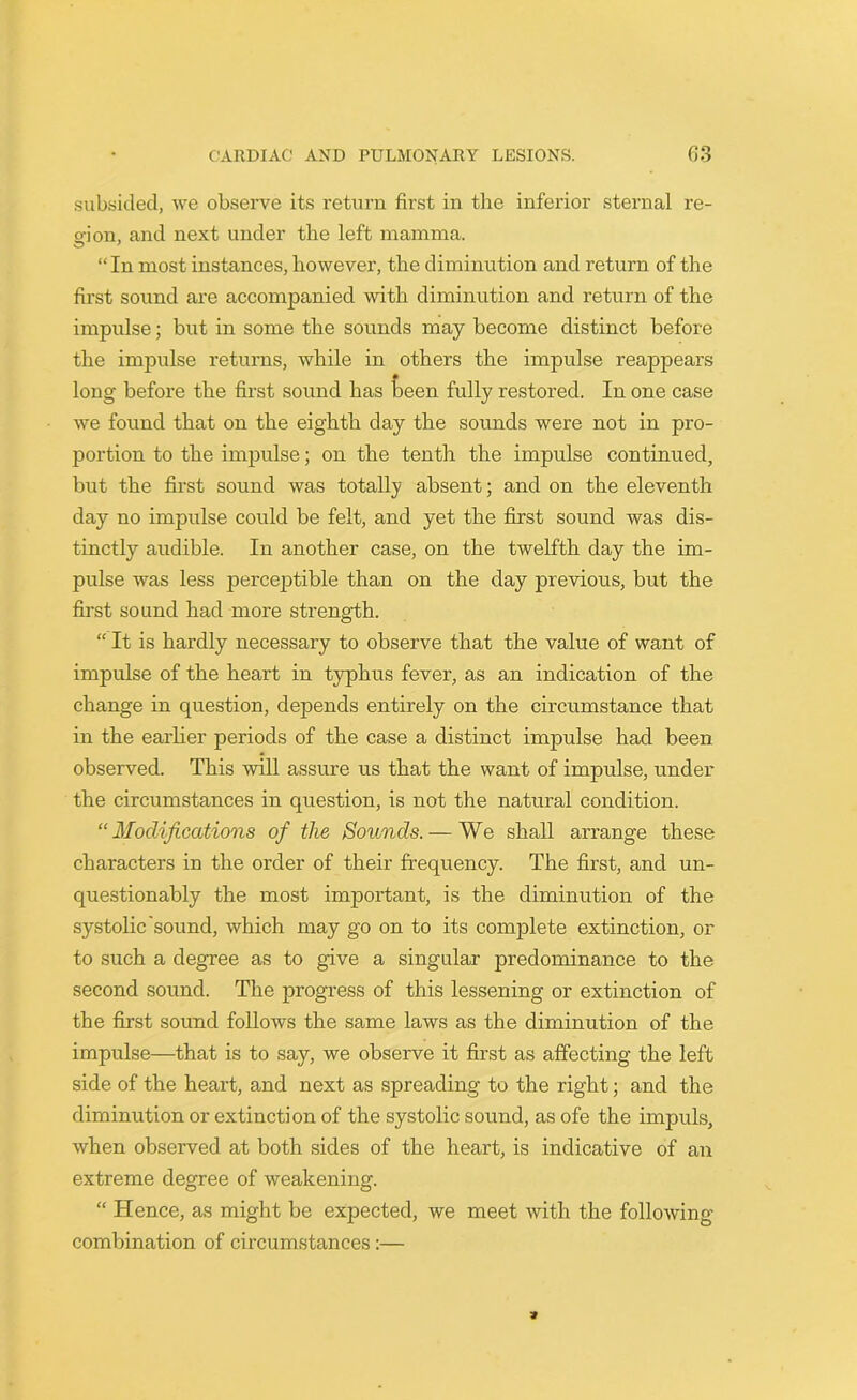 subsided, we observe its return first in the inferior sternal re- gion , and next under the left mamma. “In most instances, however, the diminution and return of the first sound are accompanied with diminution and return of the impulse; but in some the sounds may become distinct before the impulse returns, while in others the impulse reappears long before the first sound has teen fully restored. In one case we found that on the eighth day the sounds were not in pro- portion to the impulse; on the tenth the impulse continued, but the first sound was totally absent; and on the eleventh day no impulse could be felt, and yet the first sound was dis- tinctly audible. In another case, on the twelfth day the im- pulse was less perceptible than on the day previous, but the first sound had more strength. “ It is hardly necessary to observe that the value of want of impulse of the heart in typhus fever, as an indication of the change in question, depends entirely on the circumstance that in the earlier periods of the case a distinct impulse had been observed. This will assure us that the want of impulse, under the circumstances in question, is not the natural condition. “Modifications of the Sounds. — We shall arrange these characters in the order of their frequency. The first, and un- questionably the most important, is the diminution of the systolic'sound, which may go on to its complete extinction, or to such a degree as to give a singular predominance to the second sound. The progress of this lessening or extinction of the first sound follows the same laws as the diminution of the impulse—that is to say, we observe it first as affecting the left side of the heart, and next as spreading to the right; and the diminution or extinction of the systolic sound, as ofe the impuls, when observed at both sides of the heart, is indicative of an extreme degree of weakening. “ Hence, as might be expected, we meet with the following- combination of circumstances:—