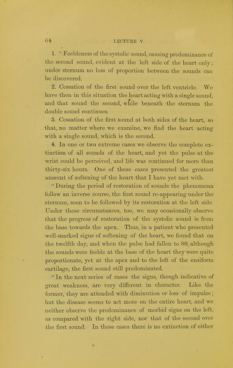 (J4 1. “ Feebleness of the systolic sound, causing predominance of the second sound, evident at the left side of the heart only ; under sternum no loss of proportion between the sounds can be discovered. 2. Cessation of the first sound over the left ventricle. We have then in this situation the heart acting with a single sound, and that sound the second, while beneath the sternum the double sound continues. 3. Cessation of the first sound at both sides of the heart, so that, no matter where we examine, we find the heart acting with a single sound, which is the second. 4. In one or two extreme cases we observe the complete ex- tinction of all sounds of the heart, and yet the pulse at the wrist could be perceived, and life was continued for moi’e than thirty-six hours. One of these cases presented the greatest amount of softening of the heart that I have yet met with. “ During the period of restoration of sounds the phenomena follow an inverse course, the first sound re-appearing under the sternum, soon to be followed by its restoration at the left side. Under these circumstances, too, we may occasionally observe that the progress of restoration of the systolic sound is from the base towards the apex. Thus, in a patient who presented well-marked signs of softening of the heart, we found that on the twelfth day, and when the pulse had fallen to 80, although the sounds were feeble at the base of the heart they were quite proportionate, yet at the apex and to the left of the ensiform cartilage, the first sound still predominated. “ In the next series of cases the signs, though indicative of great weakness, are very different in character. Like the former, they are attended with diminution or loss of impulse; but the disease seems to act more on the entire heart, and we neither observe the predominance of morbid signs on the left, as compared with the right side, nor that of the second over the first sound. In these cases there is no extinction of either