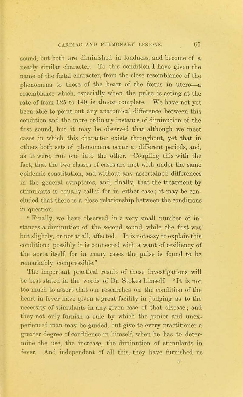 sound, but both are diminished in loudness, and become of a nearly similar character. To this condition I have given the name of the foetal character, from the close resemblance of the phenomena to those of the heart of the foetus in utero—a resemblance which, especially when the pulse is acting at the rate of from 125 to 110, is almost complete. We have not yet been able to point out any anatomical difference between this condition and the more ordinary instance of diminution of the first sound, but it may be observed that although we meet cases in which this character exists throughout, yet that in others both sets of phenomena occur at different periods, and, as it were, run one into the other. Coupling this with the fact, that the two classes of cases are met with under the same epidemic constitution, and without any ascertained differences in the general symptoms, and, finally, that the treatment by stimulants is equally called for in either case; it may be con- cluded that there is a close relationship between the conditions in question. “ Finally, we have observed, in a very small number of in- stances a diminution of the second sound, while the first was but slightly, or not at all, affected. It is not easy to explain this condition; possibly it is connected with a want of resiliency of the aorta itself, for in many cases the pulse is found to be remarkably compressible.” The important practical result of these investigations will be best stated in the words of Dr. Stokes himself. “It is not too much to assert that our researches on the condition of the heart in fever have given a great facility in judging as to the necessity of stimulants in any given case of that disease ; and they not only furnish a rule by which the junior and unex- perienced man may be guided, but give to every practitioner a greater degree of confidence in himself, when he has to deter- mine the use, the increase, the diminution of stimulants in fever. And independent of all this, they have furnished us