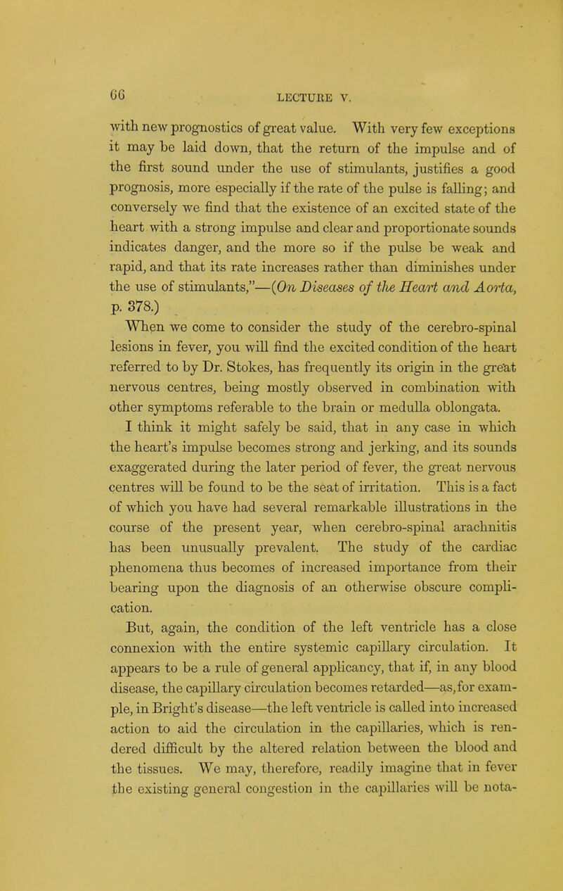 GG with new prognostics of great value. With very few exceptions it may be laid down, that the return of the impulse and of the first sound under the use of stimulants, justifies a good prognosis, more especially if the rate of the pulse is falling; and conversely we find that the existence of an excited state of the heart with a strong impulse and clear and proportionate sounds indicates danger, and the more so if the pulse be weak and rapid, and that its rate increases rather than diminishes under the use of stimulants,”—(On Diseases of the Heart and Aorta, P- 378.) When we come to consider the study of the cerebro-spinal lesions in fever, you will find the excited condition of the heart referred to by Dr. Stokes, has frequently its origin in the gre'at nervous centres, being mostly observed in combination with other symptoms referable to the brain or medulla oblongata. I think it might safely be said, that in any case in which the heart’s impulse becomes strong and jerking, and its sounds exaggerated during the later period of fever, the great nervous centres will be found to be the seat of irritation. This is a fact of which you have had several remarkable illustrations in the course of the present year, when cerebro-spinal arachnitis has been unusually prevalent. The study of the cardiac phenomena thus becomes of increased importance from their bearing upon the diagnosis of an otherwise obscure compli- cation. But, again, the condition of the left ventricle has a close connexion with the entire systemic capillary circulation. It appears to be a rule of general applicancy, that if, in any blood disease, the capillary circulation becomes retarded—as,for exam- ple, in Bright’s disease—the left ventricle is called into increased action to aid the circulation in the capillaries, which is ren- dered difficult by the altered relation between the blood and the tissues. We may, therefore, readily imagine that in fever the existing general congestion in the capillaries will be nota-