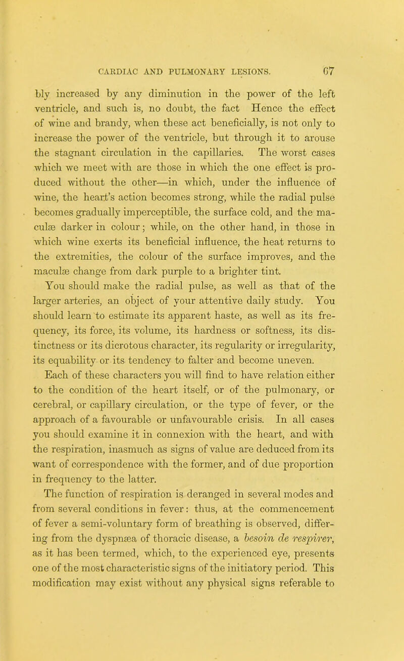 bly increased by any diminution in the power of the left ventricle, and such is, no doubt, the fact Hence the effect of wine and brandy, when these act beneficially, is not only to increase the power of the ventricle, but through it to arouse the stagnant circulation in the capillaries. The worst cases which we meet with are those in which the one effect is pro- duced without the other—in which, under the influence of wine, the heart’s action becomes strong, while the radial pulse becomes gradually imperceptible, the surface cold, and the ma- culae darker in colour; while, on the other hand, in those in which •wine exerts its beneficial influence, the heat returns to the extremities, the colour of the surface improves, and the maculae change from dark purple to a brighter tint. You should make the radial pulse, as well as that of the larger arteries, an object of your attentive daily study. You should learn to estimate its apparent haste, as well as its fre- quency, its force, its volume, its hardness or softness, its dis- tinctness or its dicrotous character, its regularity or irregularity, its equability or its tendency to falter and become uneven. Each of these characters you will find to have relation either to the condition of the heart itself, or of the pulmonary, or cerebral, or capillary circulation, or the type of fever, or the approach of a favourable or unfavourable crisis. In all cases you should examine it in connexion with the heart, and with the respiration, inasmuch as signs of value are deduced from its want of correspondence with the former, and of due proportion in frequency to the latter. The function of respiration is deranged in several modes and from several conditions in fever: thus, at the commencement of fever a semi-voluntary form of breathing is observed, differ- ing from the dyspnsea of thoracic disease, a besoin cle respirer, as it has been termed, which, to the experienced eye, presents one of the most characteristic signs of the initiatory period. This modification may exist without any physical signs referable to