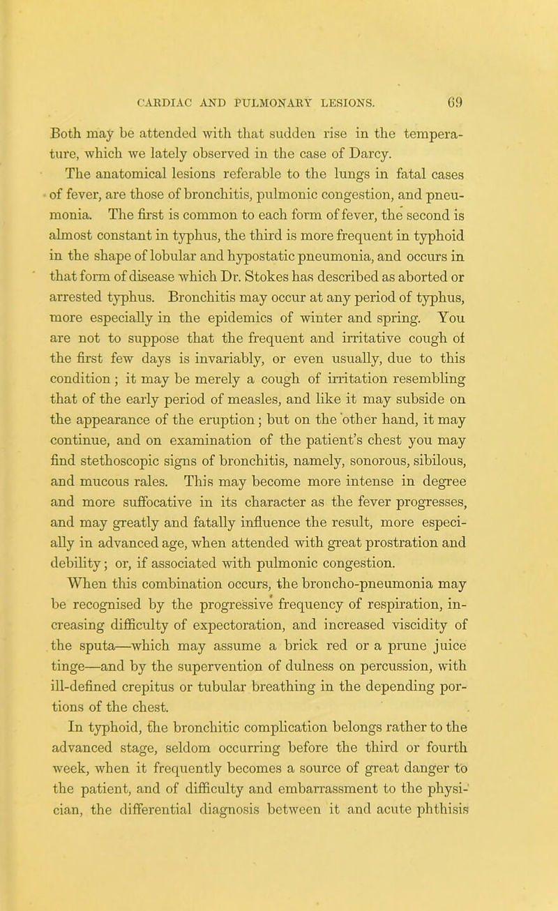 Both may be attended with that sudden rise in the tempera- ture, which we lately observed in the case of Darcy. The anatomical lesions referable to the lungs in fatal cases of fever, are those of bronchitis, pulmonic congestion, and pneu- monia. The first is common to each form of fever, the second is almost constant in typhus, the third is more frequent in typhoid in the shape of lobular and hypostatic pneumonia, and occurs in that form of disease which Dr. Stokes has described as aborted or arrested typhus. Bronchitis may occur at any period of typhus, more especially in the epidemics of winter and spring. You are not to suppose that the frequent and irritative cough of the first few days is invariably, or even usually, due to this condition ; it may be merely a cough of irritation resembling that of the early period of measles, and like it may subside on the appearance of the eruption; but on the other hand, it may continue, and on examination of the patient’s chest you may find stethoscopic signs of bronchitis, namely, sonorous, sibilous, and mucous rales. This may become more intense in degree and more suffocative in its character as the fever progresses, and may greatly and fatally influence the result, more especi- ally in advanced age, when attended with great prostration and debility; or, if associated with pulmonic congestion. When this combination occurs, the broncho-pneumonia may be recognised by the progressive frequency of respiration, in- creasing difficulty of expectoration, and increased viscidity of the sputa—which may assume a brick red or a prune juice tinge—and by the supervention of dulness on percussion, with ill-defined crepitus or tubular breathing in the depending por- tions of the chest. In typhoid, the bronchitic complication belongs rather to the advanced stage, seldom occurring before the third or fourth week, when it frequently becomes a source of great danger to the patient, and of difficulty and embai'rassment to the physi- cian, the differential diagnosis between it and acute phthisis