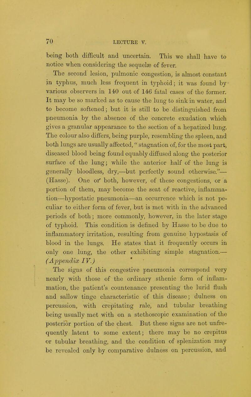 being both difficult and uncertain. This we shall have to notice when considering the sequelae of fever. The second lesion, pulmonic congestion, is almost constant in typhus, much less frequent in typhoid; it was found by various observers in 140 out of 146 fatal cases of the former. It may be so marked as to cause the lung to sink in water, and to become softened; but it is still to be distinguished from pneumonia by the absence of the concrete exudation which gives a granular appearance to the section of a hepatized lung. The colour also differs, being purple, resembling the spleen, and both lungs are usually affected, “ stagnation of, for the most part, diseased blood being found equably diffused along the posterior surface of the lung; while the anterior half of the lung is generally bloodless, dry,—but pei'fectly sound otherwise.”— (Hasse). One or’ both, however, of these congestions, or a portion of them, may become the seat of reactive, inflamma- tion—hypostatic pneumonia—an occurrence which is not pe- culiar to either form of fever, but is met with in the advanced periods of both; more commonly, however, in the later stage of typhoid. This condition is defined by Hasse to be due to inflammatory irritation, resulting from genuine hypostasis of blood in the lungs. He states that it frequently occurs in only one lung, the other exhibiting simple stagnation.— (Appendix IV.) The signs of this congestive pneumonia correspond very nearly with those of the ordinary sthenic form of inflam- mation, the patient’s countenance presenting the lurid flush and sallow tinge characteristic of this disease; dulness on percussion, with crepitating rale, and tubular breathing being usually met with on a stethoscopic examination of the posterior portion of the chest. But these signs are not unfre- quently latent to some extent; there may be no crepitus or tubular breathing, and the condition of splenization may be revealed only by comparative dulness on percussion, and