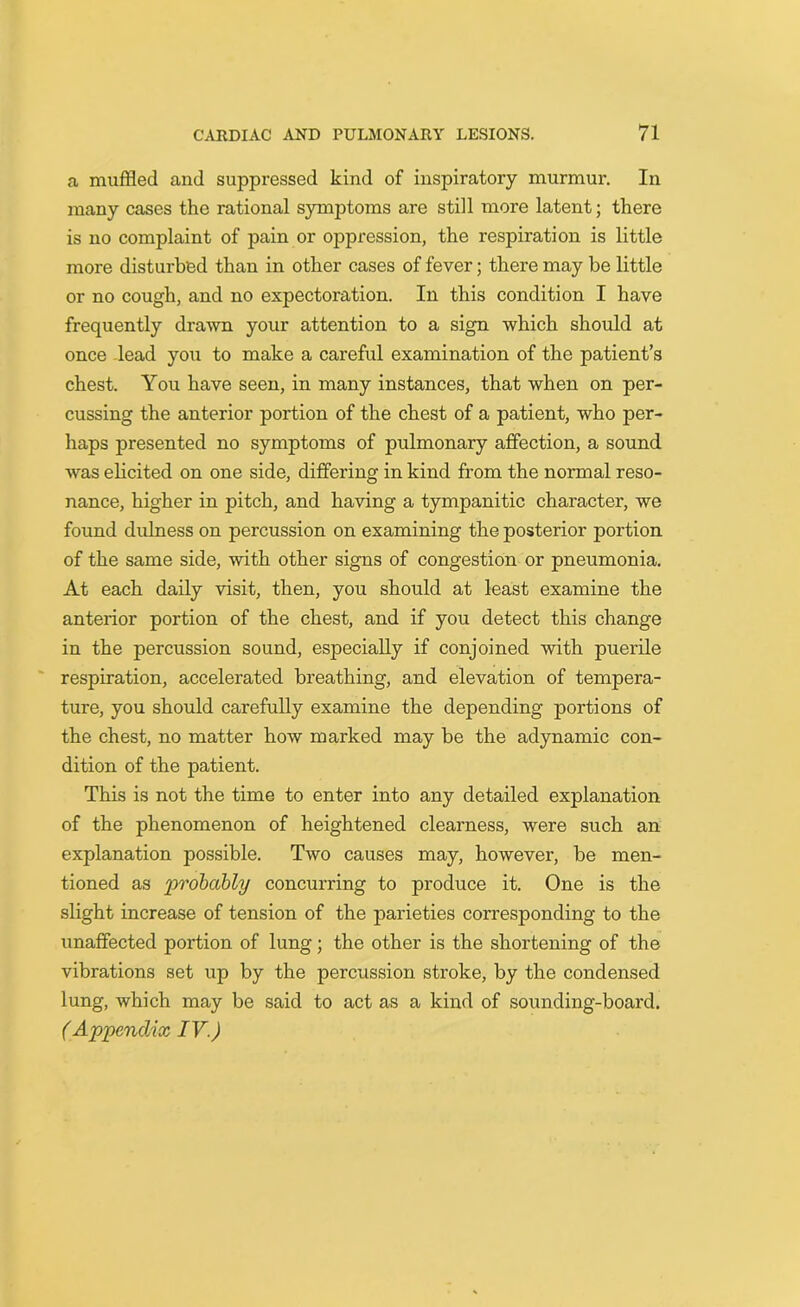 a muffled and suppressed kind of inspiratory murmur. In many cases the rational symptoms are still more latent; there is no complaint of pain or oppression, the respiration is little more disturbed than in other cases of fever; there may be little or no cough, and no expectoration. In this condition I have frequently drawn your attention to a sign which should at once lead you to make a careful examination of the patient’s chest. You have seen, in many instances, that when on per- cussing the anterior portion of the chest of a patient, who per- haps presented no symptoms of pulmonary affection, a sound was elicited on one side, differing in kind from the normal reso- nance, higher in pitch, and having a tympanitic character, we found dulness on percussion on examining the posterior portion of the same side, with other signs of congestion or pneumonia. At each daily visit, then, you should at least examine the anterior portion of the chest, and if you detect this change in the percussion sound, especially if conjoined with puerile respiration, accelerated breathing, and elevation of tempera- ture, you should carefully examine the depending portions of the chest, no matter how marked may be the adynamic con- dition of the patient. This is not the time to enter into any detailed explanation of the phenomenon of heightened clearness, were such an explanation possible. Two causes may, however, be men- tioned as 'probably concurring to produce it. One is the slight increase of tension of the parieties corresponding to the unaffected portion of lung; the other is the shortening of the vibrations set up by the percussion stroke, by the condensed lung, which may be said to act as a kind of sounding-board. (Appendix IV.)