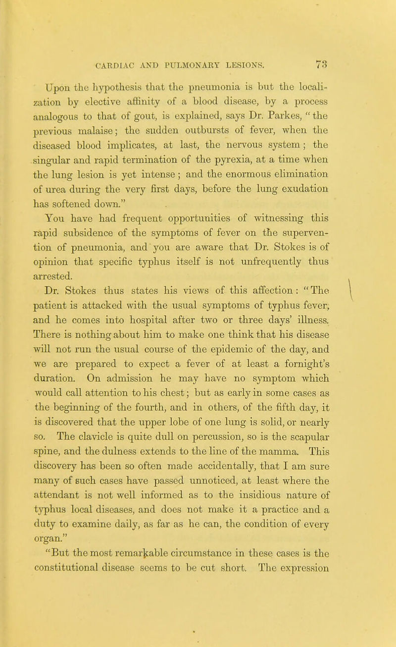 Upon the hypothesis that the pneumonia is but the locali- zation by elective affinity of a blood disease, by a process analogous to that of gout, is explained, says Dr. Parkes, “ the previous malaise; the sudden outbursts of fever, when the diseased blood implicates, at last, the nervous system ; the singular and rapid termination of the pyrexia, at a time when the lung lesion is yet intense; and the enormous elimination of urea during the very first days, before the lung exudation has softened down.” You have had frequent opportunities of witnessing this rapid subsidence of the symptoms of fever on the superven- tion of pneumonia, and you are aware that Dr. Stokes is of opinion that specific typhus itself is not unfrequently thus arrested. Dr. Stokes thus states his views of this affection : “ The patient is attacked with the usual symptoms of typhus fever, and he comes into hospital after two or three days’ illness. There is nothing about him to make one think that his disease will not run the usual course of the epidemic of the day, and we are prepared to expect a fever of at least a fornight’s duration. On admission he may have no symptom which would call attention to his chest; but as early in some cases as the beginning of the fourth, and in others, of the fifth day, it is discovered that the upper lobe of one lung is solid, or nearly so. The clavicle is quite dull on percussion, so is the scapular spine, and the dulness extends to the line of the mamma. This discovery has been so often made accidentally, that I am sure many of such cases have passed unnoticed, at least where the attendant is not well informed as to the insidious nature of typhus local diseases, and does not make it a practice and a duty to examine daily, as far as he can, the condition of every organ.” “But the most remarkable circumstance in these cases is the constitutional disease seems to be cut short. The expression