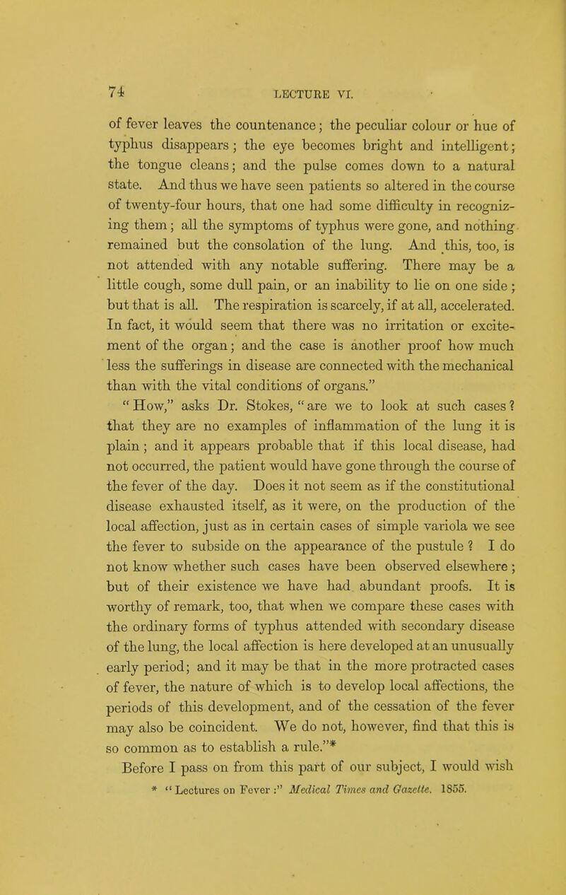 of fever leaves the countenance; the peculiar colour or hue of typhus disappears ; the eye becomes bright and intelligent; the tongue cleans; and the pulse comes down to a natural state. And thus we have seen patients so altered in the course of twenty-four hours, that one had some difficulty in recogniz- ing them ; all the symptoms of typhus were gone, and nothing remained but the consolation of the lung. And this, too, is not attended with any notable suffering. There may be a little cough, some dull pain, or an inability to lie on one side; but that is all. The respiration is scarcely, if at all, accelerated. In fact, it would seem that there was no irritation or excite- ment of the organ; and the case is another proof how much less the sufferings in disease are connected with the mechanical than with the vital conditions of organs.” “ How,” asks Dr. Stokes, “ are we to look at such cases ? that they are no examples of inflammation of the lung it is plain ; and it appears probable that if this local disease, had not occurred, the patient would have gone through the course of the fever of the day. Does it not seem as if the constitutional disease exhausted itself, as it were, on the production of the local affection, just as in certain cases of simple variola we see the fever to subside on the appearance of the pustule ? I do not know whether such cases have been observed elsewhere ; but of their existence we have had abundant proofs. It is worthy of remark, too, that when we compare these cases with the ordinary forms of typhus attended with secondary disease of the lung, the local affection is here developed at an unusually early period; and it may be that in the more protracted cases of fever, the nature of which is to develop local affections, the periods of this development, and of the cessation of the fever may also be coincident. We do not, however, find that this is so common as to establish a rule.”* Before I pass on from this part of our subject, I would wish * “ Lectures on Fever Medical Times and Gazette. 1S55.