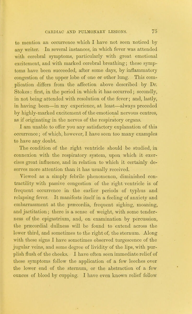 to mention an occurrence which I have not seen noticed by any writer. In several instances, in which fever was attended with cerebral symptoms, particularly with great emotional excitement, and with marked cerebral breathing; these symp- toms have been succeeded, after some days, by inflammatory congestion of the upper lobe of one or other lung. This com- plication differs from the affection above described by Dr. Stokes : first, in the period in which it has occurred; secondly, in not being attended with resolution of the fever; and, lastly, in having been—in my experience, at least—always preceded by highly-marked excitement of the emotional nervous centres, as if originating in the nerves of the respiratory organs. I am unable to offer you any satisfactory explanation of this occurrence; of which, however, I have seen too many examples to have any doubt. The condition of the right ventricle should be studied, in connexion with the respiratory system, upon which it exer- cises great influence, and in relation to which it certainly de- serves more attention than it has usually received. Viewed as a simply febrile phenomenon, diminished con- tractility with passive congestion of the right ventricle is of frequent occurrence in the earlier periods of typhus and relapsing fever. It manifests itself in a feeling of anxiety and embarrassment at the prsecordia, frequent sighing, moaning, and jactitation; there is a sense of weight, with some tender- ness of the epigastrium, and, on examination by percussion, the prsecordial dullness will be found to extend across the lower third, and sometimes to the right of, the sternum. Along with these signs I have sometimes observed turgescence of the jugular veins, and some degree of lividity of the lips, with pur- plish flush of the cheeks. I have often seen immediate relief of these symptoms follow the application of a few leeches over the lower end of the sternum, or the abstraction of a few ounces of blood by cupping. I have even known relief follow