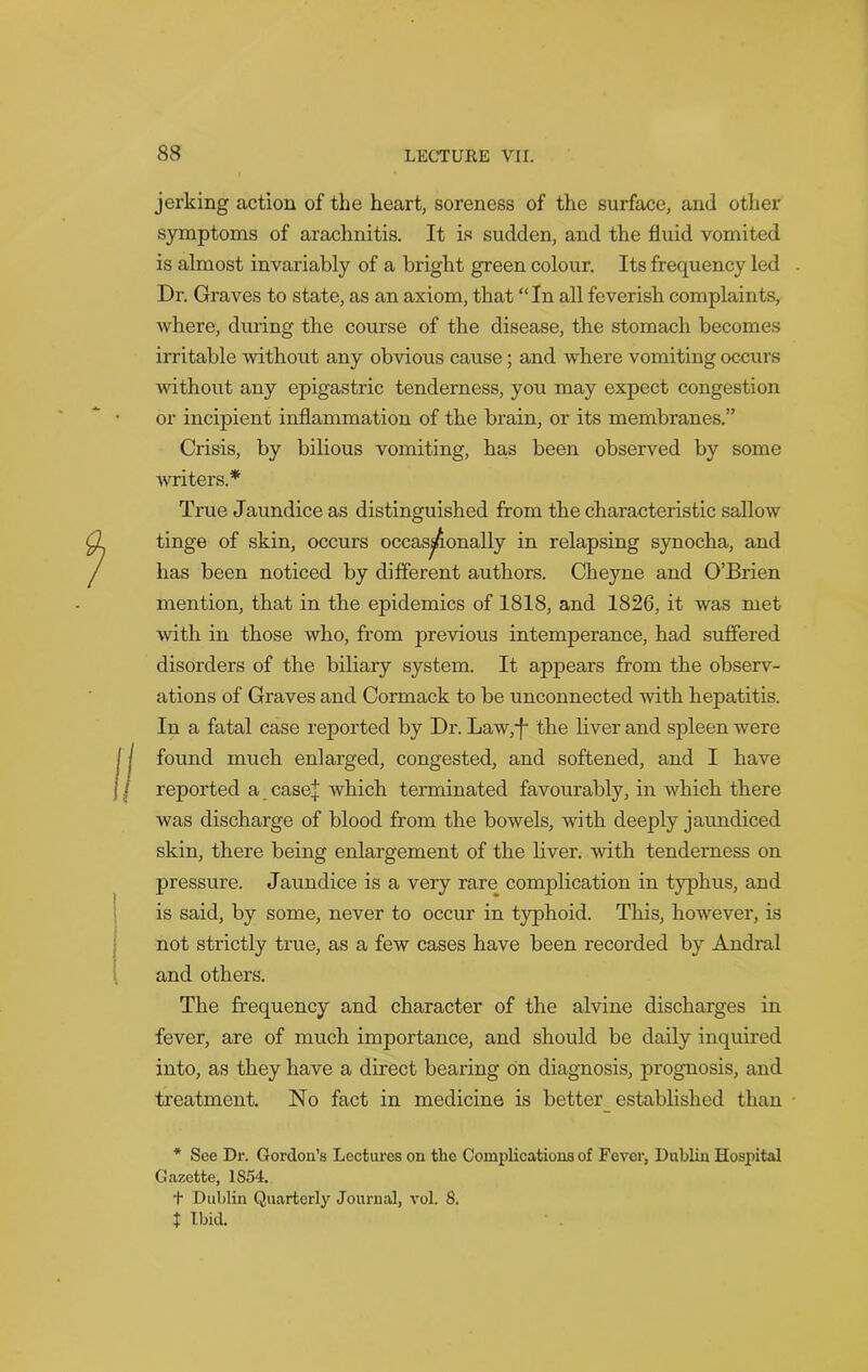 jerking action of the heart, soreness of the surface, and other symptoms of arachnitis. It is sudden, and the fluid vomited is almost invariably of a bright green colour. Its frequency led Dr. Graves to state, as an axiom, that “In all feverish complaints, where, during the course of the disease, the stomach becomes irritable without any obvious cause; and where vomiting occurs without any epigastric tenderness, you may expect congestion or incipient inflammation of the brain, or its membranes.” Crisis, by bilious vomiting, has been observed by some writers.* True Jaundice as distinguished from the characteristic sallow tinge of skin, occurs occasionally in relapsing synocha, and has been noticed by different authors. Cheyne and O’Brien mention, that in the epidemics of 1818, and 1826, it was met with in those who, from previous intemperance, had suffered disorders of the biliary system. It appears from the observ- ations of Graves and Cormack to be unconnected with hepatitis. In a fatal case reported by Dr. Law/f* the liver and spleen were found much enlarged, congested, and softened, and I have reported a casej which terminated favourably, in which there was discharge of blood from the bowels, with deeply jaundiced skin, there being enlargement of the liver, with tenderness on pressure. Jaundice is a very rare complication in typhus, and is said, by some, never to occur in typhoid. This, however, is not strictly true, as a few cases have been recorded by Andral and others. The frequency and character of the alvine discharges in fever, are of much importance, and should be daily inquired into, as they have a direct bearing on diagnosis, prognosis, and treatment. No fact in medicine is better_ established than * See Dr. Gordon’s Lectures on the Complications of Fever, Dublin Hospital Gazette, 1S54. + Dublin Quarterly Journal, vol. 8. t Ibid.
