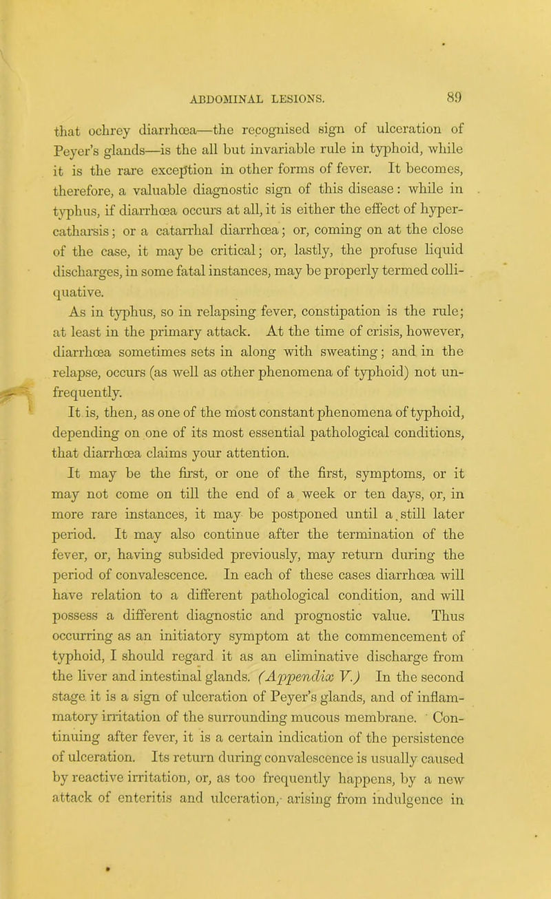 that ochrey diarrhoea—the recognised sign of ulceration of Peyer’s glands—is the all but invariable rule in typhoid, while it is the rare exception in other forms of fever. It becomes, therefore, a valuable diagnostic sign of this disease: while in typhus, if diarrhoea occurs at all, it is either the effect of hyper- catharsis ; or a catarrhal diarrhoea; or, coming on at the close of the case, it may be critical; or, lastly, the profuse liquid discharges, in some fatal instances, may be properly termed colli- quative. As in typhus, so in relapsing fever, constipation is the rule; at least in the primary attack. At the time of crisis, however, diarrhoea sometimes sets in along with sweating; and in the relapse, occurs (as well as other phenomena of typhoid) not un- frequently. It is, then, as one of the most constant phenomena of typhoid, depending on one of its most essential pathological conditions, that diarrhoea claims your attention. It may be the first, or one of the first, symptoms, or it may not come on till the end of a week or ten days, or, in more rare instances, it may be postponed until a.still later period. It may also continue after the termination of the fever, or, having subsided previously, may return during the period of convalescence. In each of these cases diarrhoea will have relation to a different pathological condition, and will possess a different diagnostic and prognostic value. Thus occurring as an initiatory symptom at the commencement of typhoid, I should regard it as an eliminative discharge from the liver and intestinal glands. (Appendix V.) In the second stage it is a sign of ulceration of Peyer’s glands, and of inflam- matory irritation of the surrounding mucous membrane. Con- tinuing after fever, it is a certain indication of the persistence of ulceration. Its return during convalescence is usually caused by reactive irritation, or, as too frequently happens, by a new attack of enteritis and ulceration,- arising from indulgence in