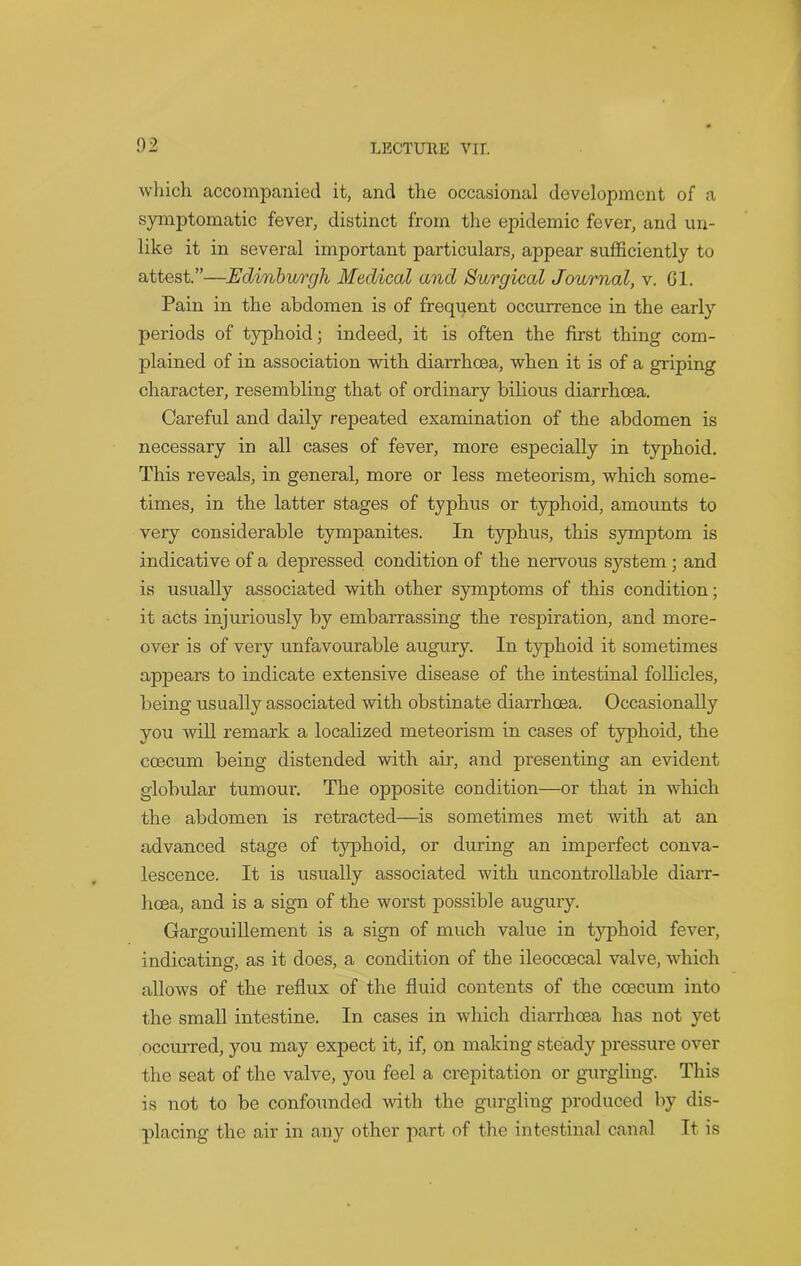 which accompanied it, and the occasional development of a symptomatic fever, distinct from the epidemic fever, and un- like it in several important particulars, appear sufficiently to attest.”—Edinburgh Medical and Surgical Journal, v. Gl. Pain in the abdomen is of frequent occurrence in the early periods of typhoid; indeed, it is often the first thing com- plained of in association with diarrhoea, when it is of a griping character, resembling that of ordinary bilious diarrhoea. Careful and daily repeated examination of the abdomen is necessary in all cases of fever, more especially in typhoid. This reveals, in general, more or less meteorism, which some- times, in the latter stages of typhus or typhoid, amounts to very considerable tympanites. In typhus, this symptom is indicative of a depressed condition of the nervous sj^stem ; and is usually associated with other symptoms of this condition; it acts injuriously by embarrassing the respiration, and more- over is of very unfavourable augury. In typhoid it sometimes appears to indicate extensive disease of the intestinal follicles, being usually associated with obstinate diarrhoea. Occasionally you will remark a localized meteorism in cases of typhoid, the coecum being distended with air, and presenting an evident globular tumour. The opposite condition—or that in which the abdomen is retracted—is sometimes met with at an advanced stage of typhoid, or during an imperfect conva- lescence. It is usually associated with uncontrollable diarr- hoea, and is a sign of the worst possible augury. Gargouillement is a sign of much value in typhoid fever, indicating, as it does, a condition of the ileocoecal valve, which allows of the reflux of the fluid contents of the coecum into the small intestine. In cases in which diarrhoea has not yet occurred, you may expect it, if, on making steady pressure over the seat of the valve, you feel a crepitation or gurgling. This is not to be confounded with the gurgling produced by dis- placing the air in any other part of the intestinal canal It is