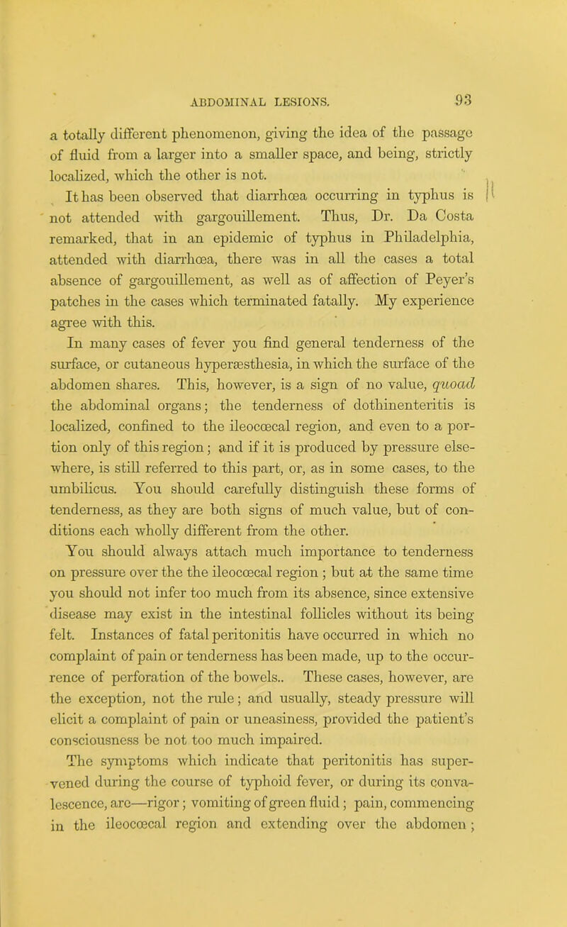 a totally different phenomenon, giving the idea of the passage of fluid from a larger into a smaller space, and being, strictly localized, which the other is not. It has been observed that diarrhoea occurring in typhus is not attended with gargouillement. Thus, Dr. Da Costa remarked, that in an epidemic of typhus in Philadelphia, attended with diarrhoea, there was in all the cases a total absence of gargouillement, as well as of affection of Peyer’s patches in the cases which terminated fatally. My experience agree with this. In many cases of fever you find general tenderness of the surface, or cutaneous hyperaesthesia, in which the surface of the abdomen shares. This, however, is a sign of no value, quoad the abdominal organs; the tenderness of dothinenteritis is localized, confined to the ileocoecal region, and even to a por- tion only of this region; and if it is produced by pressure else- where, is still referred to this part, or, as in some cases, to the umbilicus. You should carefully distinguish these forms of tenderness, as they are both signs of much value, but of con- ditions each wholly different from the other. You should always attach much importance to tenderness on pressure over the the ileocoecal region ; but at the same time you should not infer too much from its absence, since extensive disease may exist in the intestinal follicles without its being- felt. Instances of fatal peritonitis have occurred in which no comjflaint of pain or tenderness has been made, up to the occur- rence of perforation of the bowels.. These cases, however, are the exception, not the rule; and usually, steady pressure will elicit a complaint of pain or uneasiness, provided the patient’s consciousness be not too much impaired. The symptoms which indicate that peritonitis has super- vened during the course of typhoid fever, or during its conva- lescence, are—rigor; vomiting of green fluid; pain, commencing in the ileocoecal region and extending over the abdomen ;
