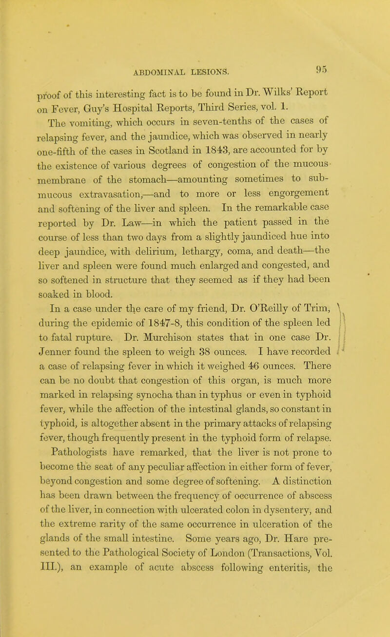 proof of this interesting fact is to be found in Dr. Wilks’ Report on Fever, Guy’s Hospital Reports, Third Series, vol. 1. The vomiting, which occurs in seven-tenths of the cases of relapsing fever, and the jaundice, which was observed in nearly one-fifth of the cases in Scotland in 1843, are accounted for by the existence of various degrees of congestion of the mucous- membrane of the stomach—amounting sometimes to sub- mucous extravasation,—and to more or less engorgement and softening of the liver and spleen. In the remarkable case reported by Dr. Law—in which the patient passed in the course of less than two days from a slightly jaundiced hue into deep jaundice, with delirium, lethargy, coma, and death—the liver and spleen were found much enlarged and congested, and so softened in structure that they seemed as if they had been soaked in blood. In a case under the care of my friend, Dr. O’Reilly of Trim, during the epidemic of 1847-8, this condition of the spleen led to fatal rupture. Dr. Murchison states that in one case Dr. Jenner found the spleen to weigh 38 ounces. I have recorded a case of relapsing fever in which it weighed 46 ounces. There can be no doubt that congestion of this organ, is much more marked in relapsing synocha than in typhus or even in typhoid fever, while the affection of the intestinal glands, so constant in typhoid, is altogether absent in the primary attacks of relapsing fever, though frequently present in the typhoid form of relapse. Pathologists have remarked, that the liver is not prone to become the seat of any peculiar affection in either form of fever, beyond congestion and some degree of softening. A distinction has been drawn between the frequency of occurrence of abscess of the liver, in connection with ulcerated colon in dysentery, and the extreme rarity of the same occurrence in ulceration of the glands of the small intestine. Some years ago, Dr. Hare pre- sented to the Pathological Society of London (Transactions, Yol. III.), an example of acute abscess following enteritis, the