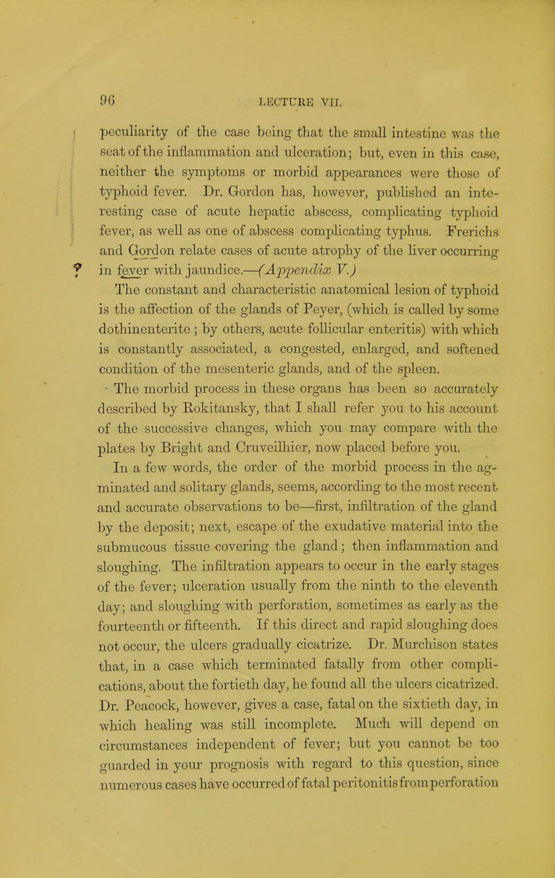 peculiarity of the case being that the small intestine was the seat of the inflammation and ulceration; but, even in this case, neither the symptoms or morbid appearances were those of typhoid fever. Dr. Gordon has, however, published an inte- resting case of acute hepatic abscess, complicating typhoid fever, as well as one of abscess complicating typhus. Frerichs and Gordon relate cases of acute atrophy of the liver occurring in fever with jaundice.—(Appendix V.) The constant and characteristic anatomical lesion of typhoid is the affection of the glands of Peyer, (which is called by some dothinenterite ; by others, acute follicular enteritis) with which is constantly associated, a congested, enlarged, and softened condition of the mesenteric glands, and of the spleen. - The morbid process in these organs has been so accurately described by Rokitansky, that I shall refer you to his account of the successive changes, which you may compare with the plates by Bright and Cruveilhier, now placed before you. In a few wrords, the order of the morbid process in the ag- minated and solitary glands, seems, according to the most recent and accurate observations to be—first, infiltration of the gland by the deposit; next, escape of the exudative material into the submucous tissue covering the gland; then inflammation and sloughing. The infiltration appears to occur in the early stages of the fever; ulceration usually from the ninth to the eleventh day; and sloughing with perforation, sometimes as early as the fourteenth or fifteenth. If this direct and rapid sloughing does not occur, the ulcers gradually cicatrize. Dr. Murchison states that, in a case which terminated fatally from other compli- cations, about the fortieth day, he found all the ulcers cicatrized. Dr. Peacock, however, gives a case, fatal on the sixtieth day, in which healing was still incomplete. Much will depend on circumstances independent of fever; but you cannot be too guarded in your prognosis with regard to this question, since numerous cases have occurred of fatal peritonitisfromperforation