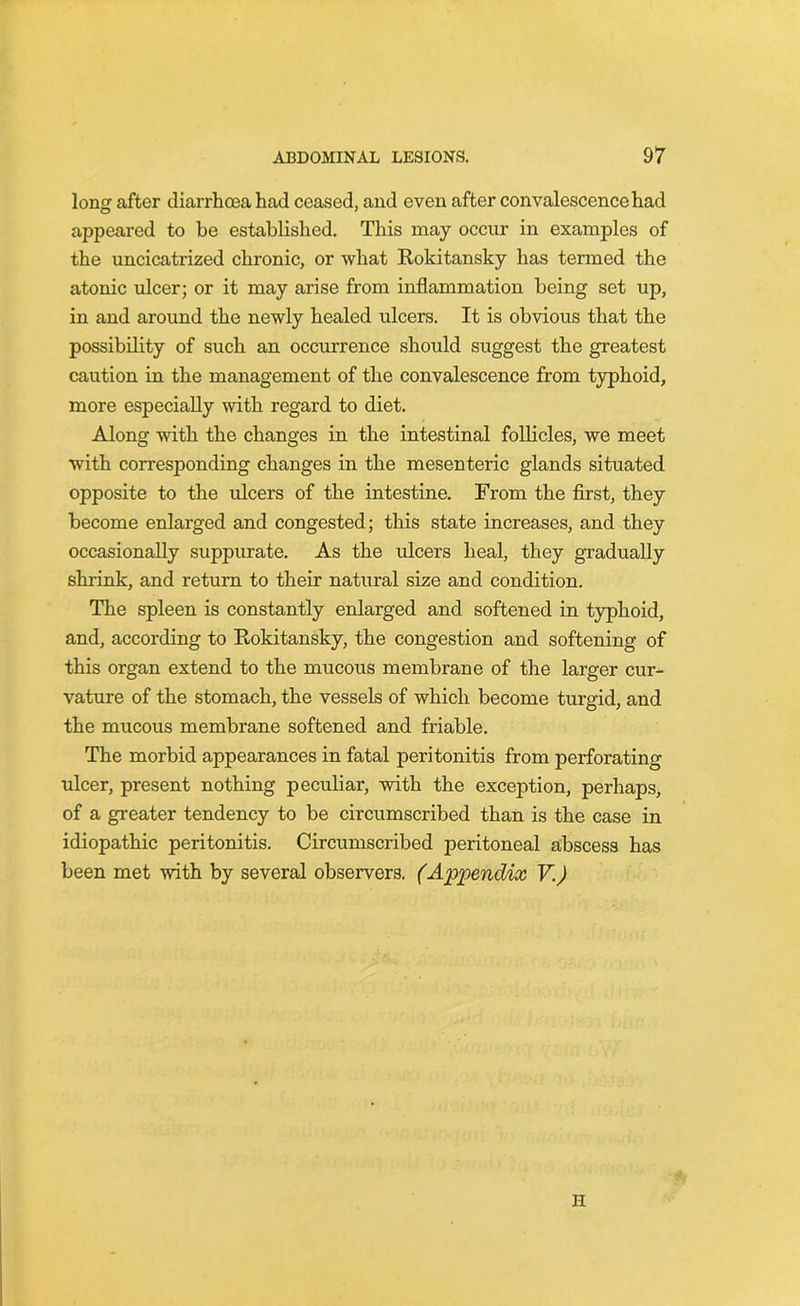 long after diarrhoea had ceased, and even after convalescence had appeared to be established. This may occur in examples of the uncicatrized chronic, or what Rokitansky has termed the atonic ulcer; or it may arise from inflammation being set up, in and around the newly healed ulcers. It is obvious that the possibility of such an occurrence should suggest the greatest caution in the management of the convalescence from typhoid, more especially with regard to diet. Along with the changes in the intestinal follicles, we meet with corresponding changes in the mesenteric glands situated opposite to the ulcers of the intestine. From the first, they become enlarged and congested; this state increases, and they occasionally suppurate. As the ulcers heal, they gradually shrink, and return to their natural size and condition. The spleen is constantly enlarged and softened in typhoid, and, according to Rokitansky, the congestion and softening of this organ extend to the mucous membrane of the larger cur- vature of the stomach, the vessels of which become turgid, and the mucous membrane softened and friable. The morbid appearances in fatal peritonitis from perforating ulcer, present nothing peculiar, with the exception, perhaps, of a greater tendency to be circumscribed than is the case in idiopathic peritonitis. Circumscribed peritoneal abscess has been met with by several observers. (Appendix V.) II