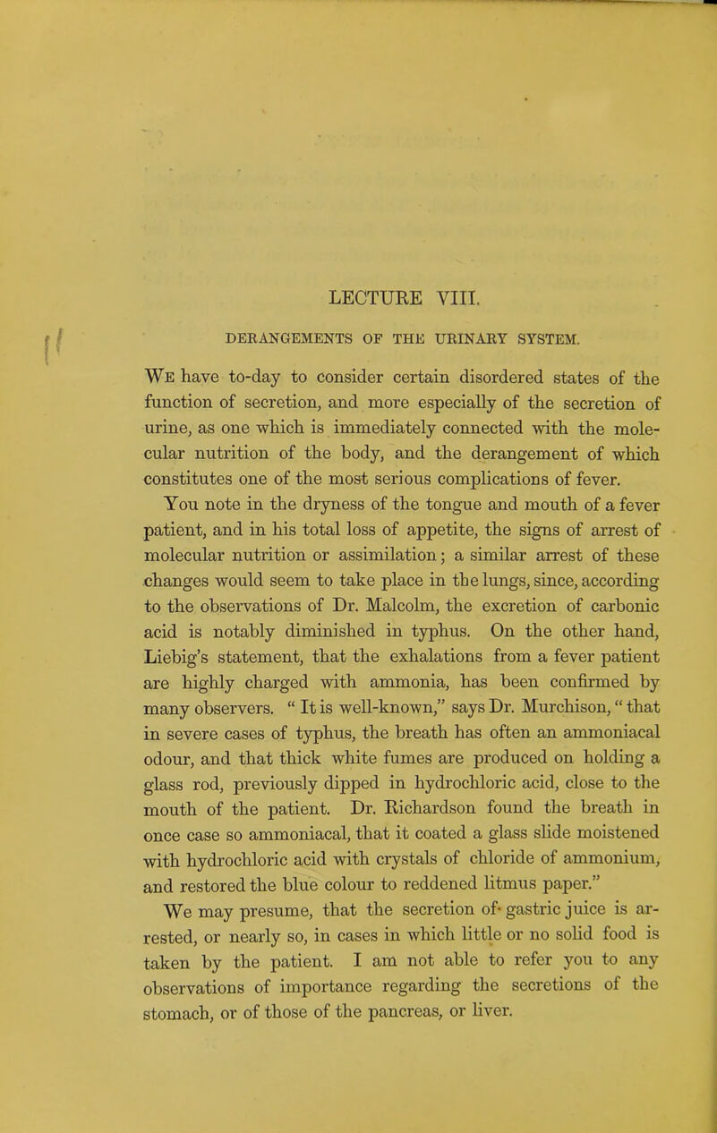 DERANGEMENTS OF THE URINARY SYSTEM. We have to-day to consider certain disordered states of the function of secretion, and more especially of the secretion of urine, as one which is immediately connected with the mole- cular nutrition of the body, and the derangement of which constitutes one of the most serious complications of fever. You note in the dryness of the tongue and mouth of a fever patient, and in his total loss of appetite, the signs of arrest of molecular nutrition or assimilation; a similar arrest of these changes would seem to take place in the lungs, since, according to the observations of Dr. Malcolm, the excretion of carbonic acid is notably diminished in typhus. On the other hand, Liebig’s statement, that the exhalations from a fever patient are highly charged with ammonia, has been confirmed by many observers. “ It is well-known,” says Dr. Murchison, “ that in severe cases of typhus, the breath has often an ammoniacal odour, and that thick white fumes are produced on holding a glass rod, previously dipped in hydrochloric acid, close to the mouth of the patient. Dr. Richardson found the breath in once case so ammoniacal, that it coated a glass slide moistened with hydrochloric acid with crystals of chloride of ammonium, and restored the blue colour to reddened litmus paper.” We may presume, that the secretion of- gastric juice is ar- rested, or nearly so, in cases in which little or no solid food is taken by the patient. I am not able to refer you to any observations of importance regarding the secretions of the stomach, or of those of the pancreas, or liver.