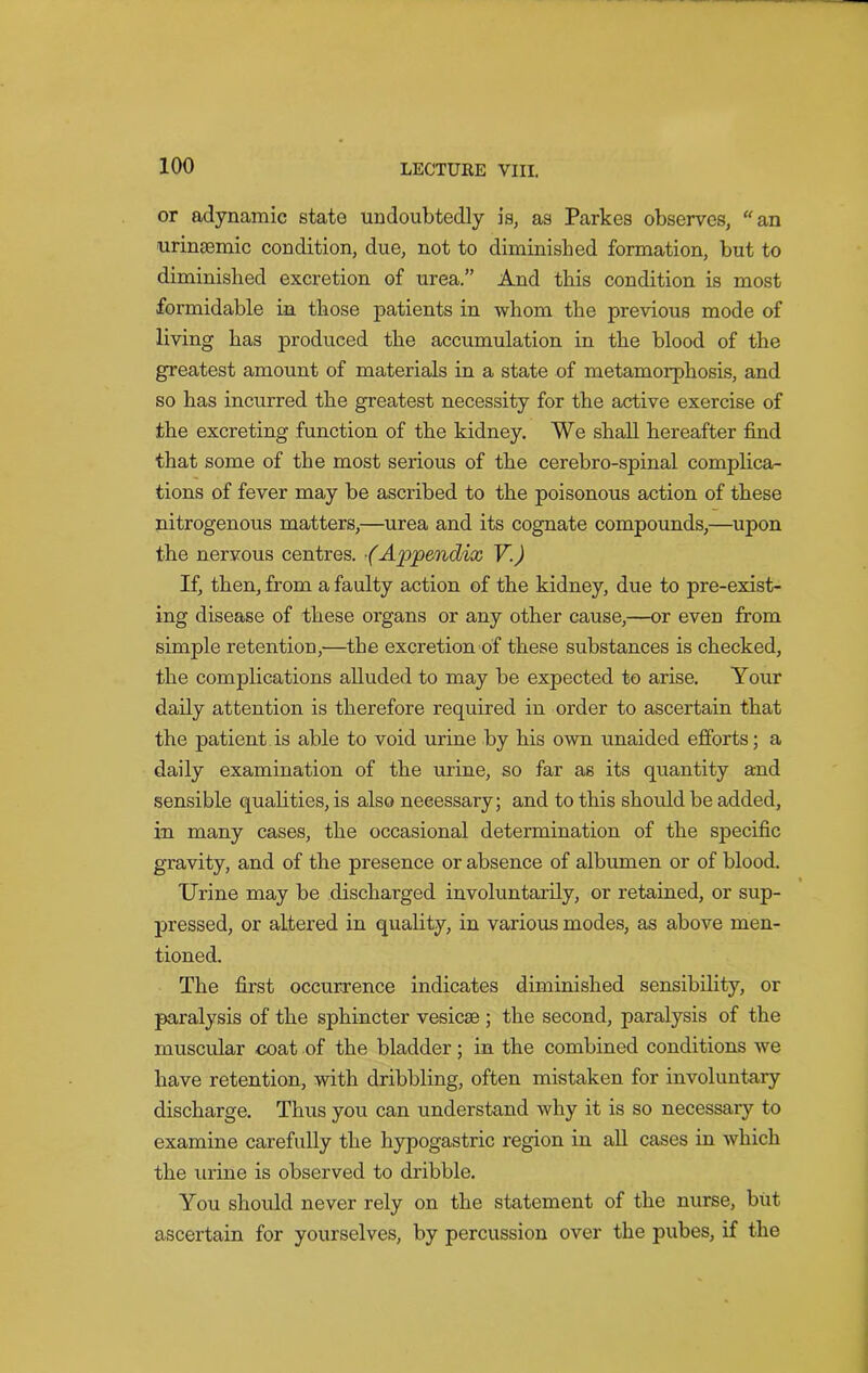 or adynamic state undoubtedly is, as Parkes observes, an urintemic condition, due, not to diminished formation, but to diminished excretion of urea.” And this condition is most formidable in those patients in whom the previous mode of living has produced the accumulation in the blood of the greatest amount of materials in a state of metamorphosis, and so has incurred the greatest necessity for the active exercise of the excreting function of the kidney. We shall hereafter find that some of the most serious of the cerebro-spinal complica- tions of fever may be ascribed to the poisonous action of these nitrogenous matters,—urea and its cognate compounds,—upon the nervous centres. ■(Appendix V.) If, then, from a faulty action of the kidney, due to pre-exist- ing disease of these organs or any other cause,—or even from simple retention,—the excretion of these substances is checked, the complications alluded to may be expected to arise. Your daily attention is therefore required in order to ascertain that the patient is able to void urine by his own unaided efforts; a daily examination of the urine, so far as its quantity and sensible qualities, is also neeessary; and to this should be added, in many cases, the occasional determination of the specific gravity, and of the presence or absence of albumen or of blood. Urine may be discharged involuntarily, or retained, or sup- pressed, or altered in quality, in various modes, as above men- tioned. The first occurrence indicates diminished sensibility, or paralysis of the sphincter vesicse ; the second, paralysis of the muscular coat of the bladder; in the combined conditions we have retention, with dribbling, often mistaken for involuntary discharge. Thus you can understand why it is so necessary to examine carefully the hypogastric region in all cases in which the urine is observed to dribble. You should never rely on the statement of the nurse, but ascertain for yourselves, by percussion over the pubes, if the