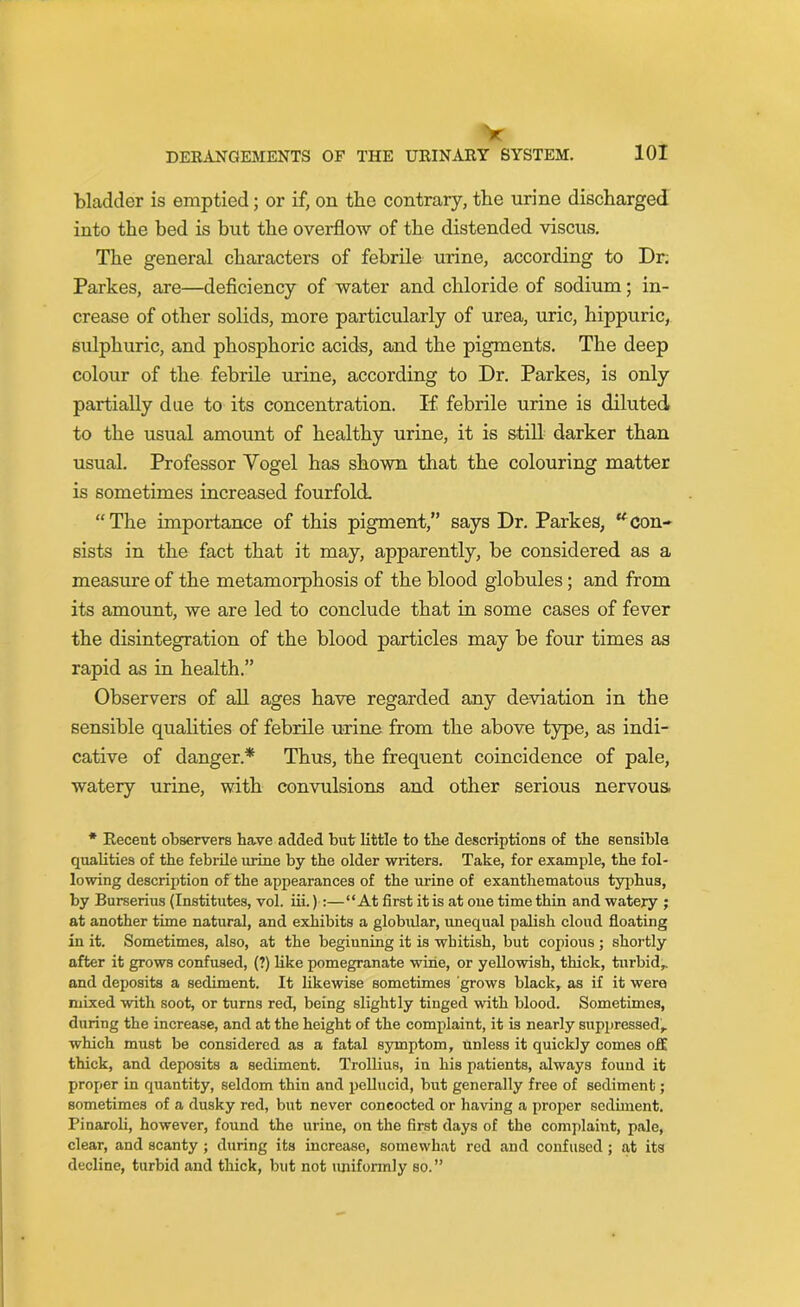 DERANGEMENTS OF THE URINARY SYSTEM. 101 bladder is emptied; or if, on the contrary, the urine discharged into the bed is but the overflow of the distended viscus. The general characters of febrile urine, according to Dr. Parlces, are—deficiency of water and chloride of sodium; in- crease of other solids, more particularly of urea, uric, hippuric, sulphuric, and phosphoric acids, and the pigments. The deep colour of the febrile urine, according to Dr. Parkes, is only partially due to its concentration. If febrile urine is diluted to the usual amount of healthy urine, it is still darker than usual. Professor Vogel has shown that the colouring matter is sometimes increased fourfold. “The importance of this pigment,” says Dr. Parkes, “con- sists in the fact that it may, apparently, be considered as a measure of the metamorphosis of the blood globules; and from its amount, we are led to conclude that in some cases of fever the disintegration of the blood particles may be four times as rapid as in health.” Observers of all ages have regarded any deviation in the sensible qualities of febrile urine from the above type, as indi- cative of danger* Thus, the frequent coincidence of pale, watery urine, with convulsions and other serious nervous * Recent observers have added but little to the descriptions of the sensible qualities of the febrile urine by the older writers. Take, for example, the fol- lowing description of the appearances of the urine of exanthematous typhus, by Burserius (Institutes, vol. iii.) :— “At first it is at one time thin and watery ; at another time natural, and exhibits a globular, unequal palish cloud floating in it. Sometimes, also, at the beginning it is whitish, but copious ; shortly after it grows confused, (?) like pomegranate wine, or yellowish, thick, turbid,, and deposits a sediment. It likewise sometimes grows black, as if it were mixed with soot, or turns red, being slightly tinged with blood. Sometimes, during the increase, and at the height of the complaint, it is nearly suppressed, which must be considered as a fatal symptom, unless it quickly comes off thick, and deposits a sediment. Trollius, in his patients, always found it proper in quantity, seldom thin and pellucid, but generally free of sediment; sometimes of a dusky red, but never concocted or having a proper sediment. Pinaroli, however, found the urine, on the first days of the complaint, pale, clear, and scanty; during its increase, somewhat red and confused ; at its decline, turbid and thick, but not uniformly so.”