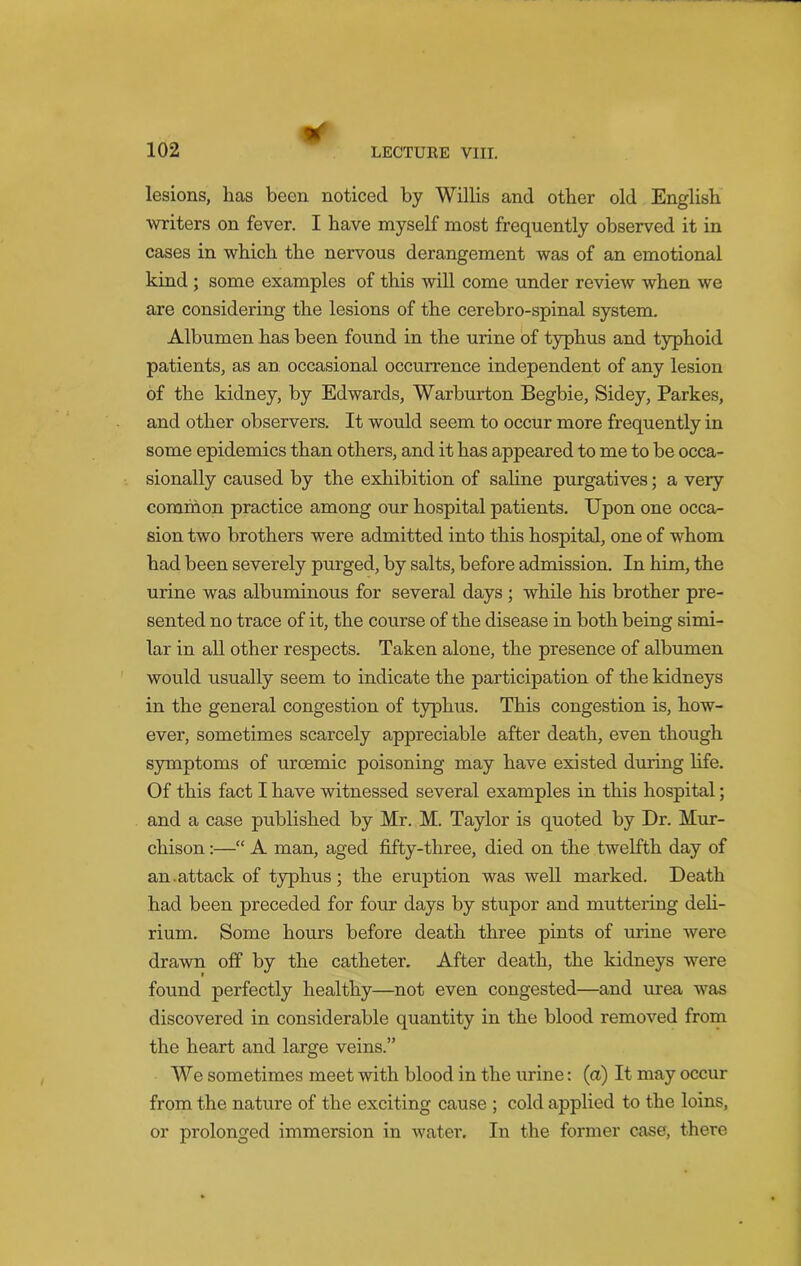 * lesions, has been noticed by Willis and other old English writers on fever. I have myself most frequently observed it in cases in which the nervous derangement was of an emotional kind ; some examples of this will come under review when we are considering the lesions of the cerebro-spinal system. Albumen has been found in the urine of typhus and typhoid patients, as an occasional occurrence independent of any lesion of the kidney, by Edwards, Warburton Begbie, Sidey, Parkes, and other observers. It would seem to occur more frequently in some epidemics than others, and it has appeared to me to be occa- sionally caused by the exhibition of saline purgatives; a very common practice among our hospital patients. Upon one occa- sion two brothers were admitted into this hospital, one of whom had been severely purged, by salts, before admission. In him, the urine was albuminous for several days ; while his brother pre- sented no trace of it, the course of the disease in both being simi- lar in all other respects. Taken alone, the presence of albumen would usually seem to indicate the participation of the kidneys in the general congestion of typhus. This congestion is, how- ever, sometimes scarcely appreciable after death, even though symptoms of uroemic poisoning may have existed during life. Of this fact I have witnessed several examples in this hospital; and a case published by Mr. M. Taylor is quoted by Dr. Mur- chison :—“ A man, aged fifty-three, died on the twelfth day of an.attack of typhus; the eruption was well marked. Death had been preceded for four days by stupor and muttering deli- rium. Some hours before death three pints of urine were drawn off by the catheter. After death, the kidneys were found perfectly healthy—not even congested—and urea was discovered in considerable quantity in the blood removed from the heart and large veins.” We sometimes meet with blood in the urine: (a) It may occur from the nature of the exciting cause ; cold applied to the loins, or prolonged immersion in water. In the former case, there