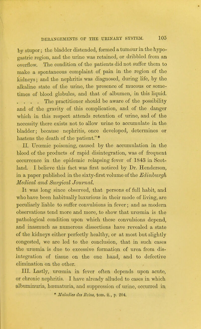 by stupor; the bladder distended, formed a tumour in the hypo- gastric region, and the urine was retained, or dribbled from an overflow. The condition of the patients did not suffer them to make a spontaneous complaint of pain in the region of the kidneys; and the nephritis was diagnosed, during life, by the alkaline state of the urine, the presence of mucous or some- times of blood globules, and that of albumen, in this liquid. . . . . The practitioner should be aware of the possibility and of the gravity of this complication, and of the danger which in this respect attends retention of urine, and of the necessity there exists not to allow urine to accumulate in the bladder; because nephritis, once developed, determines or hastens the death of the patient.” * II. Urcemic poisoning, caused by the accumulation in the blood of the products of rapid disintegration, was of frequent occurrence in the epidemic relapsing fever of 184*3 in Scot- land. I believe this fact was first noticed by Dr. Henderson, in a paper published in the sixty-first volume of the Edinburgh Medical and Surgical Journal. It was long since observed, that persons of full habit, and who have been habitually luxurious in their mode of living, are peculiarly liable to suffer convulsions in fever; and as modern observations tend more and more, to show that uroemia is the pathological condition upon which these convulsions depend, and inasmuch as numerous dissections have revealed a state of the kidneys either perfectly healthy, or at most but slightly congested, we are led to the conclusion, that in such cases the uroemia is due to excessive formation of urea from dis- integration of tissue on the one hand, and to defective elimination on the other. III. Lastly, uroemia in fever often depends upon acute, or chronic nephritis. I have already alluded to cases in which albuminuria, hcematuria, and suppression of urine, occurred in * Maladies des Items, tom. ii., p. 204.