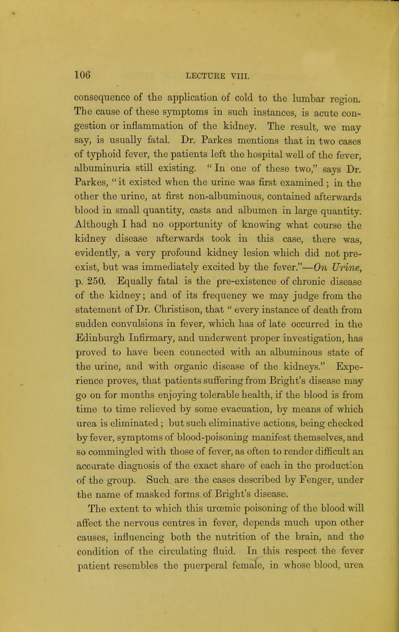 consequence of the application of cold to the lumbar region. The cause of these symptoms in such instances, is acute con- gestion or inflammation of the kidney. The result, we may say, is usually fatal. Dr. Parkes mentions that in two cases of typhoid fever, the patients left the hospital well of the fever, albuminuria still existing. “ In one of these two,” says Dr. Parkes, “ it existed when the urine was first examined; in the other the urine, at first non-albuminous, contained afterwards blood in small quantity, casts and albumen in large quantity. Although I had no opportunity of knowing what course the kidney disease afterwards took in this case, there was, evidently, a very profound kidney lesion which did not pre- exist, but was immediately excited by the fever.”—On Urine, p. 250. Equally fatal is the pre-existence of chronic disease of the kidney; and of its frequency we may judge from the statement of Dr. Christison, that “ every instance of death from sudden convulsions in fever, which has of late occurred in the Edinburgh Infirmary, and underwent proper investigation, has proved to have been connected with an albuminous state of the urine, and with organic disease of the kidneys.” Expe- rience proves, that patients suffering from Bright’s disease may go on for months enjoying tolerable health, if the blood is from time to time relieved by some evacuation, by means of which urea is eliminated; but such eliminative actions, being checked by fever, symptoms of blood-poisoning manifest themselves, and so commingled with those of fever, as often to render difficult an accurate diagnosis of the exact share of each in the production of the group. Such are the cases described by Fenger, under the name of masked forms of Bright’s disease. The extent to which this urcemic poisoning of the blood will affect the nervous centres in fever, depends much upon other causes, influencing both the nutrition of the brain, and the condition of the circulating fluid. In this respect the fever patient resembles the puerperal female, in whose blood, urea