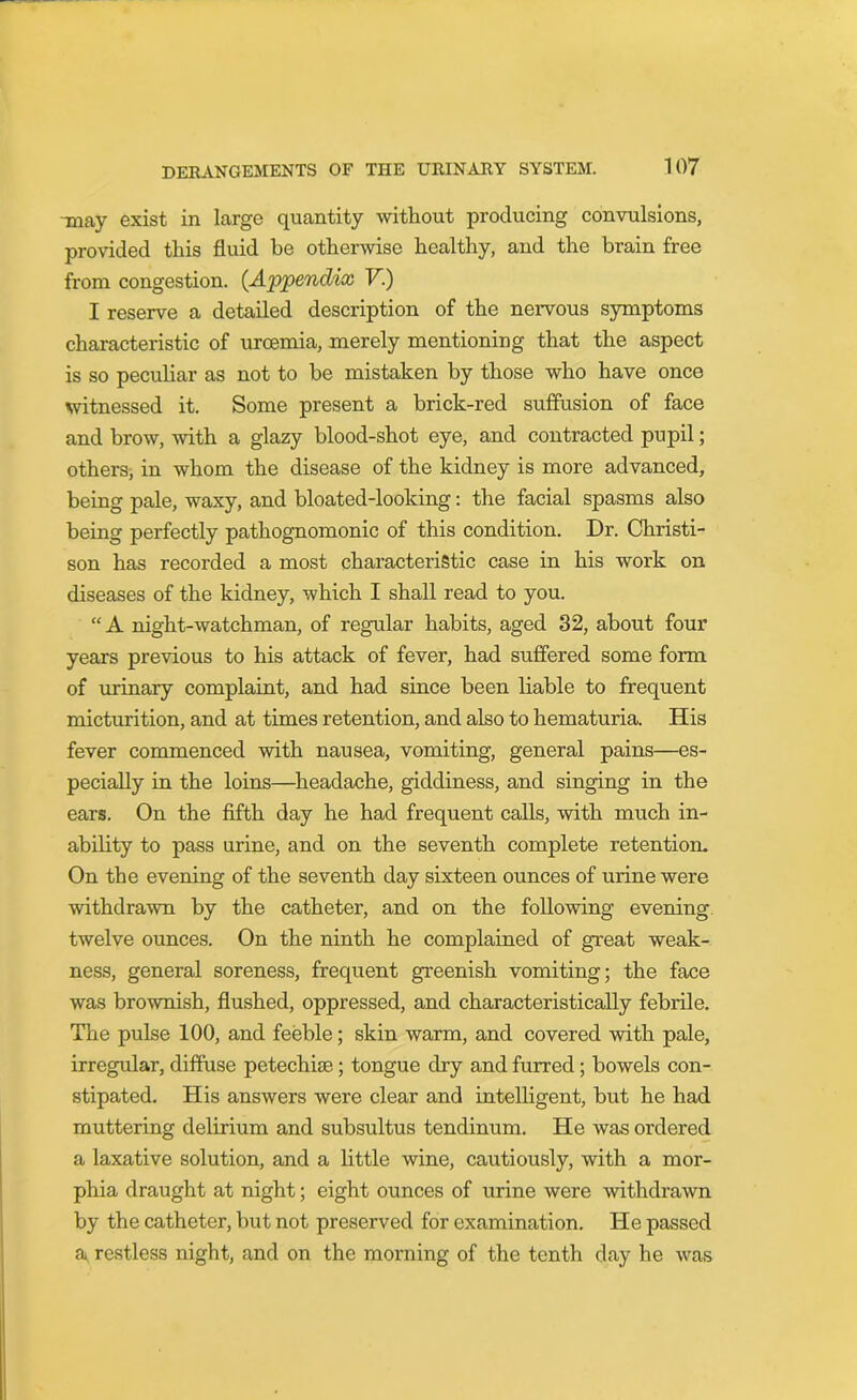 may exist in large quantity without producing convulsions, provided this fluid be otherwise healthy, and the brain free from congestion. {Appendix V.) I reserve a detailed description of the nervous symptoms characteristic of uroemia, merely mentioning that the aspect is so peculiar as not to he mistaken by those who have once witnessed it. Some present a brick-red suffusion of face and brow, -with a glazy blood-shot eye, and contracted pupil; others, in whom the disease of the kidney is more advanced, being pale, waxy, and bloated-looking: the facial spasms also being perfectly pathognomonic of this condition. Dr. Christi- son has recorded a most characteristic case in his work on diseases of the kidney, which I shall read to you. “ A night-watchman, of regular habits, aged 32, about four years previous to his attack of fever, had suffered some form of urinary complaint, and had since been liable to frequent micturition, and at times retention, and also to hematuria. His fever commenced with nausea, vomiting, general pains—es- pecially in the loins—headache, giddiness, and singing in the ears. On the fifth day he had frequent calls, with much in- ability to pass urine, and on the seventh complete retention. On the evening of the seventh day sixteen ounces of urine were withdrawn by the catheter, and on the following evening twelve ounces. On the ninth he complained of great weak- ness, general soreness, frequent greenish vomiting; the face was brownish, flushed, oppressed, and characteristically febrile. The pulse 100, and feeble; skin warm, and covered with pale, irregular, diffuse petechias; tongue dry and furred; bowels con- stipated. His answers were clear and intelligent, but he had muttering delirium and subsultus tendinum. He was ordered a laxative solution, and a little wine, cautiously, with a mor- phia draught at night; eight ounces of urine were withdrawn by the catheter, but not preserved for examination. He passed a, restless night, and on the morning of the tenth day he was