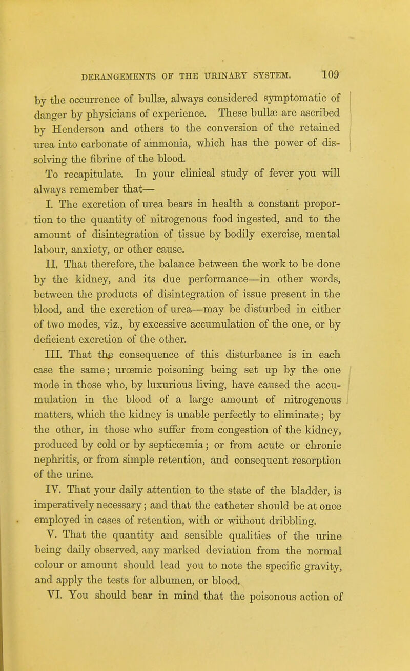by the occurrence of bullae, always considered symptomatic of danger by physicians of experience. These bullae are ascribed by Henderson and others to the conversion of the retained urea into carbonate of ammonia, which has the power of dis- solving the fibrine of the blood. To recapitulate. In your clinical study of fever you will always remember that— I. The excretion of urea bears in health a constant propor- tion to the quantity of nitrogenous food ingested, and to the amount of disintegration of tissue by bodily exercise, mental labour, anxiety, or other cause. II. That therefore, the balance between the work to be done by the kidney, and its due performance—in other words, between the products of disintegration of issue present in the blood, and the excretion of urea—may be disturbed in either of two modes, viz., by excessive accumulation of the one, or by deficient excretion of the other. III. That the consequence of this disturbance is in each case the same; urcemic poisoning being set up by the one mode in those who, by luxurious living, have caused the accu- mulation in the blood of a large amount of nitrogenous matters, which the kidney is unable perfectly to eliminate; by the other, in those who suffer from congestion of the kidney, produced by cold or by septicoemia; or from acute or chronic nephritis, or from simple retention, and consequent resorption of the urine. IV. That your daily attention to the state of the bladder, is imperatively necessary; and that the catheter should be at once employed in cases of retention, with or without dribbling. Y. That the quantity and sensible qualities of the urine being daily observed, any marked deviation from the normal colour or amount should lead you to note the specific gravity, and apply the tests for albumen, or blood. VI. You should bear in mind that the poisonous action of