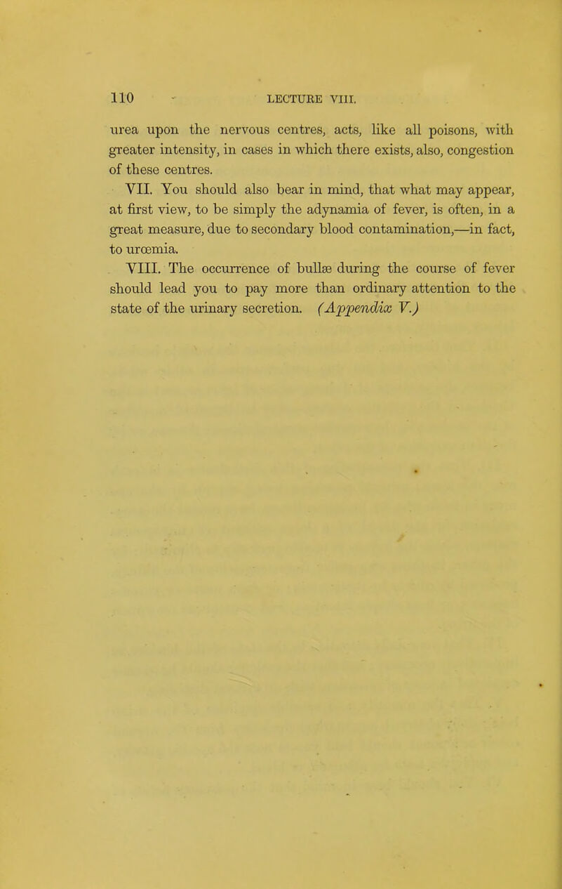 urea upon the nervous centres, acts, like all poisons, with greater intensity, in cases in which there exists, also, congestion of these centres. VII. You should also bear in mind, that what may appear, at first view, to be simply the adynamia of fever, is often, in a great measure, due to secondary blood contamination,—in fact, to urcemia. VIII. The occurrence of bullae during the course of fever should lead you to pay more than ordinary attention to the state of the urinary secretion. (Appendix V.)