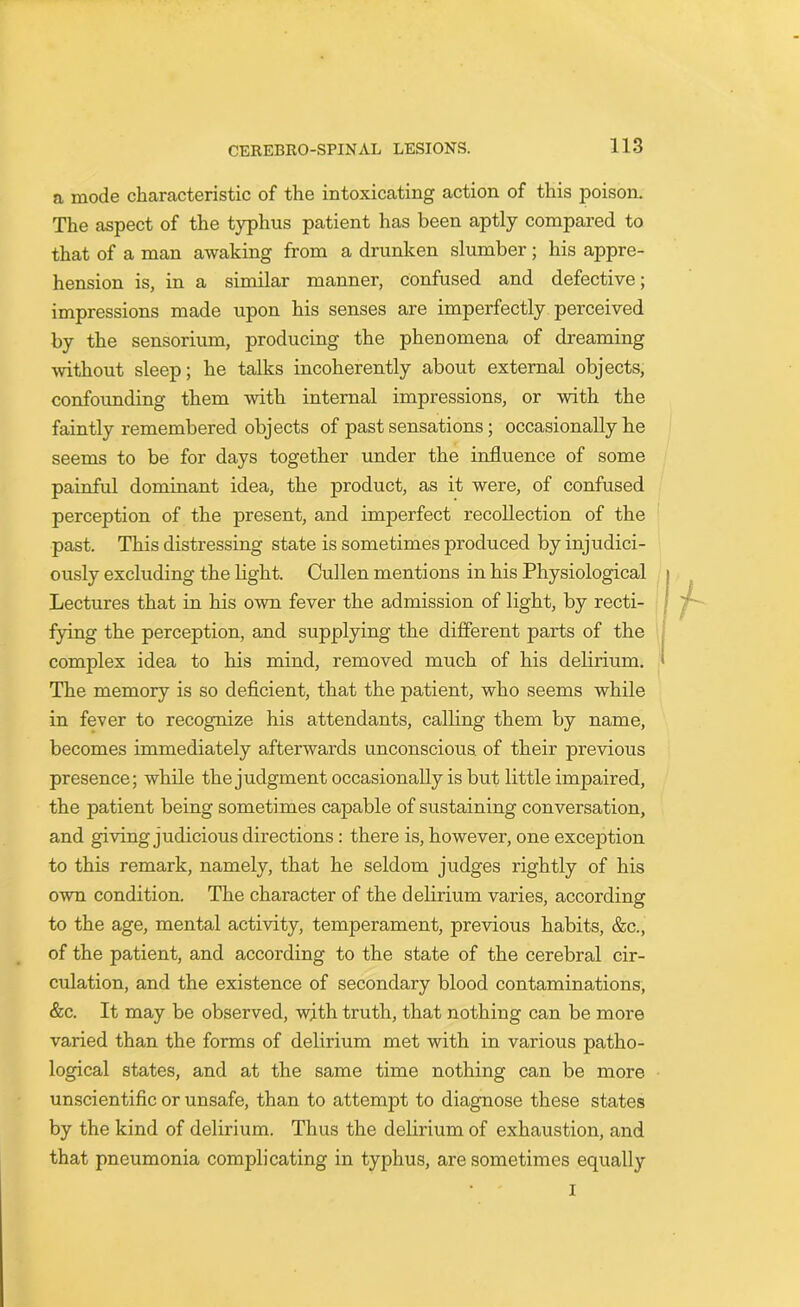 a mode characteristic of the intoxicating action of this poison. The aspect of the typhus patient has been aptly compared to that of a man awaking from a drunken slumber; his appre- hension is, in a similar manner, confused and defective; impressions made upon his senses are imperfectly perceived by the sensorium, producing the phenomena of dreaming without sleep; he talks incoherently about external objects, confounding them with internal impressions, or with the faintly remembered objects of past sensations; occasionally he seems to be for days together under the influence of some painful dominant idea, the product, as it were, of confused perception of the present, and imperfect recollection of the past. This distressing state is sometimes produced by injudici- ously excluding the light. Cullen mentions in his Physiological Lectures that in his own fever the admission of light, by recti- fying the perception, and supplying the different parts of the complex idea to his mind, removed much of his delirium. The memory is so deficient, that the patient, who seems while in fever to recognize his attendants, calling them by name, becomes immediately afterwards unconscious, of their previous presence; while the judgment occasionally is but little impaired, the jiatient being sometimes capable of sustaining conversation, and giving judicious directions: there is, however, one exception to this remark, namely, that he seldom judges rightly of his own condition. The character of the delirium varies, according to the age, mental activity, temperament, previous habits, &c., of the patient, and according to the state of the cerebral cir- culation, and the existence of secondary blood contaminations, &c. It may be observed, with truth, that nothing can be more varied than the forms of delirium met with in various patho- logical states, and at the same time nothing can be more unscientific or unsafe, than to attempt to diagnose these states by the kind of delirium. Thus the delirium of exhaustion, and that pneumonia complicating in typhus, are sometimes equally i