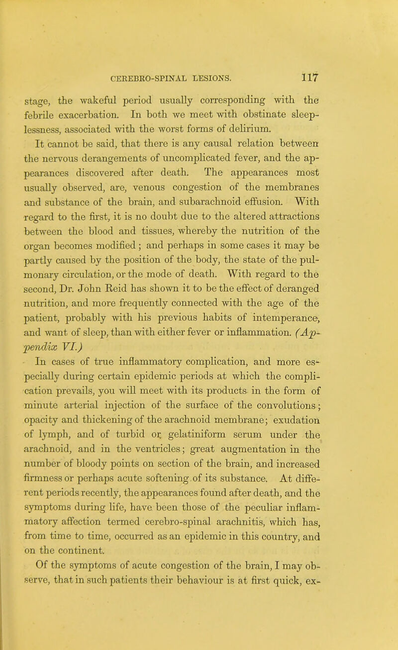 stage, the wakeful period usually corresponding with the febrile exacerbation. In both we meet with obstinate sleep- lessness, associated with the worst forms of delirium. It cannot be said, that there is any causal relation between the nervous derangements of uncomplicated fever, and the ap- pearances discovered after death. The appearances most usually observed, are, venous congestion of the membranes and substance of the brain, and subarachnoid effusion. With regard to the first, it is no doubt due to the altered attractions between the blood and tissues, whereby the nutrition of the organ becomes modified ; and perhaps in some cases it may be partly caused by the position of the body, the state of the pul- monary circulation, or the mode of death. With regard to the second, Dr. John Reid has shown it to be the effect of deranged nutrition, and more frequently connected with the age of the patient, probably with his previous habits of intemperance, and want, of sleep, than with either fever or inflammation. (Ap- pendix VI.) In cases of true inflammatory complication, and more es- pecially during certain epidemic periods at which the compli- cation prevails, you will meet with its products in the form of minute arterial injection of the surface of the convolutions; opacity and thickening of the arachnoid membrane; exudation of lymph, and of turbid or. gelatiniform serum under the arachnoid, and in the ventricles; great augmentation in the number of bloody points on section of the brain, and increased firmness or perhaps acute softening of its substance. At diffe- rent periods recently, the appearances found after death, and the symptoms during life, have been those of the peculiar inflam- matory affection termed cerebro-spinal arachnitis, which has, from time to time, occurred as an epidemic in this country, and on the continent. Of the symptoms of acute congestion of the brain, I may ob- serve, that in such patients their behaviour is at first quick, ex-
