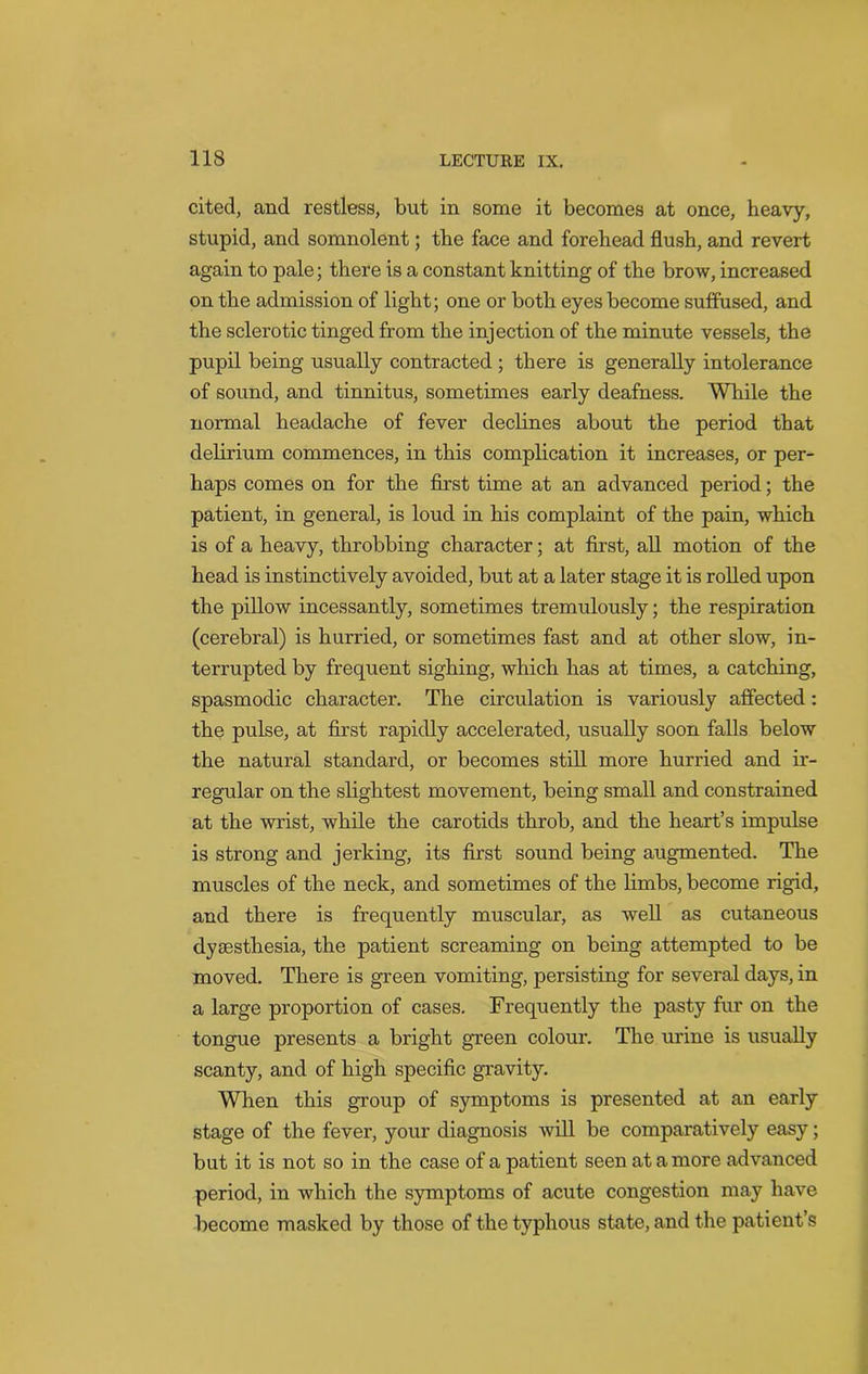cited, and restless, but in some it becomes at once, heavy, stupid, and somnolent; the face and forehead flush, and revert again to pale; there is a constant knitting of the brow, increased on the admission of light; one or both eyes become suffused, and the sclerotic tinged from the injection of the minute vessels, the pupil being usually contracted ; there is generally intolerance of sound, and tinnitus, sometimes early deafness. While the normal headache of fever declines about the period that delirium commences, in this complication it increases, or per- haps comes on for the first time at an advanced period; the patient, in general, is loud in his complaint of the pain, which is of a heavy, throbbing character; at first, all motion of the head is instinctively avoided, but at a later stage it is rolled upon the pillow incessantly, sometimes tremulously; the respiration (cerebral) is hurried, or sometimes fast and at other slow, in- terrupted by frequent sighing, which has at times, a catching, spasmodic character. The circulation is variously affected : the pulse, at first rapidly accelerated, usually soon falls below the natural standard, or becomes still more hurried and ir- regular on the slightest movement, being small and constrained at the wrist, while the carotids throb, and the heart’s impulse is strong and jerking, its first sound being augmented. The muscles of the neck, and sometimes of the limbs, become rigid, and there is frequently muscular, as well as cutaneous dysesthesia, the patient screaming on being attempted to be moved. There is green vomiting, persisting for several days, in a large proportion of cases. Frequently the pasty fur on the tongue presents a bright green colour. The urine is usually scanty, and of high specific gravity. When this group of symptoms is presented at an early stage of the fever, your diagnosis will be comparatively easy; but it is not so in the case of a patient seen at a more advanced period, in which the symptoms of acute congestion may have become masked by those of the typhous state, and the patient’s
