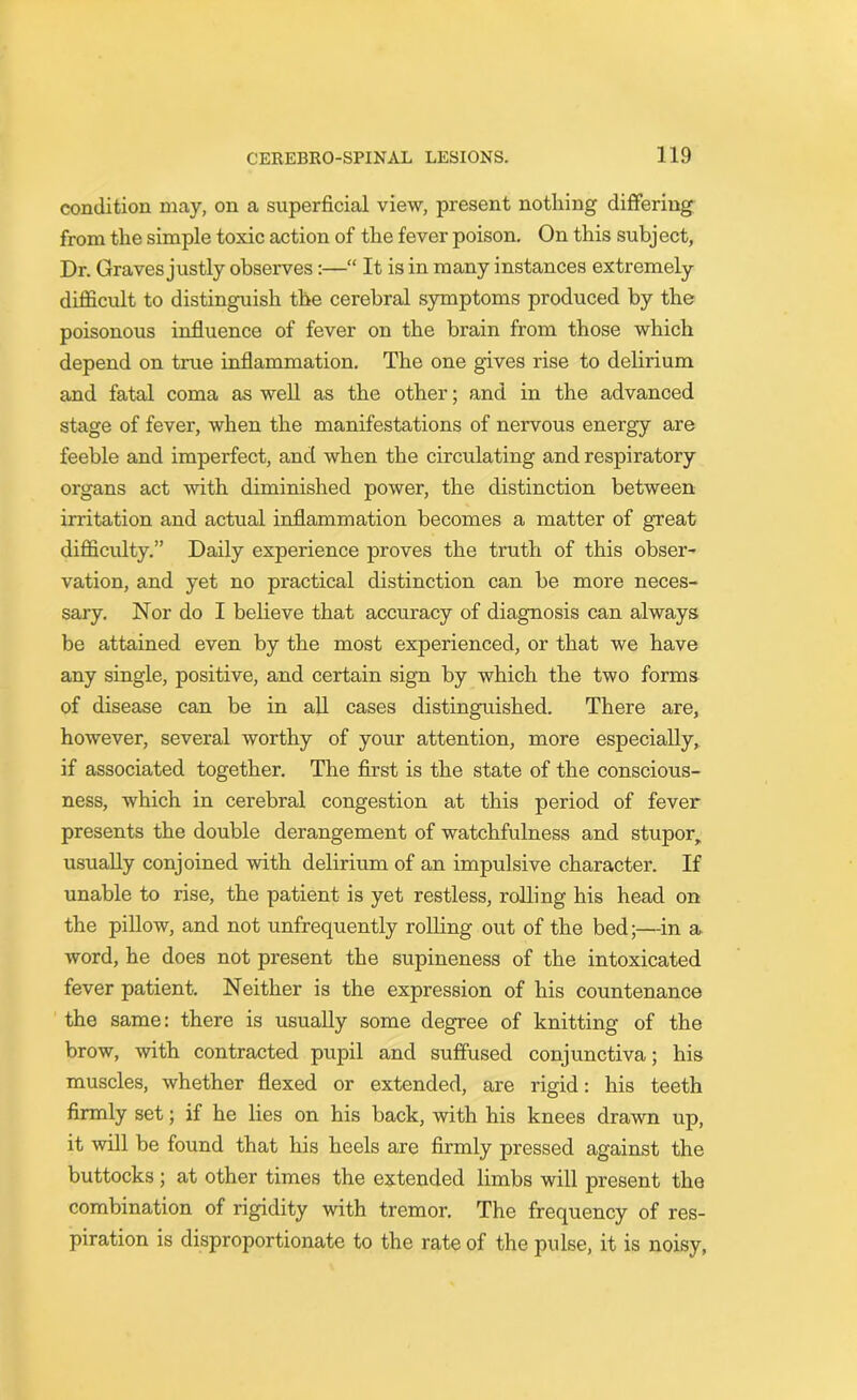 condition may, on a superficial view, present nothing differing from the simple toxic action of the fever poison. On this subject, Dr. Graves justly observes:—“ It is in many instances extremely difficult to distinguish the cerebral symptoms produced by the poisonous influence of fever on the brain from those which depend on true inflammation. The one gives rise to delirium and fatal coma as well as the other; and in the advanced stage of fever, when the manifestations of nervous energy are feeble and imperfect, and when the circulating and respiratory organs act with diminished power, the distinction between irritation and actual inflammation becomes a matter of great difficulty.” Daily experience proves the truth of this obser- vation, and yet no practical distinction can be more neces- sary. Nor do I believe that accuracy of diagnosis can always be attained even by the most experienced, or that we have any single, positive, and certain sign by which the two forms of disease can be in all cases distinguished. There are, however, several worthy of your attention, more especially, if associated together. The first is the state of the conscious- ness, which in cerebral congestion at this period of fever presents the double derangement of watchfulness and stupor, usually conjoined with delirium of an impulsive character. If unable to rise, the patient is yet restless, rolling his head on the pillow, and not unfrequently rolling out of the bed;—in a word, he does not present the supineness of the intoxicated fever patient. Neither is the expression of his countenance the same: there is usually some degree of knitting of the brow, with contracted pupil and suffused conjunctiva; his muscles, whether flexed or extended, are rigid: his teeth firmly set; if he lies on his back, with his knees drawn up, it will be found that his heels are firmly pressed against the buttocks; at other times the extended limbs will present the combination of rigidity with tremor. The frequency of res- piration is disproportionate to the rate of the pulse, it is noisy,