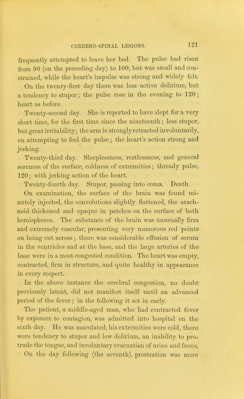 frequently attempted to leave her bed. The pulse had risen from 90 (on the preceding day) to 100, but was small and con- strained, while the heart’s impulse was strong and widely felt. On the twenty-first day there was less active delirium, but a tendency to stupor; the pulse rose in the evening to 120; heart as before. Twenty-second day. She is reported to have slept for a very short time, for the first time since the nineteenth; less stupor, but great irritability; the arm is strongly retracted involuntarily, on attempting to feel the pulse; the heart’s action strong and jerking. Twenty-third day. Sleeplessness, restlessness, and general soreness of the surface, coldness of extremities; thready pulse, 120; with jerking action of the heart. Twenty-fourth day. Stupor, passing into coma. Death. On examination, the surface of the brain was found mi- nutely injected, the convolutions slightly flattened, the arach- noid thickened and opaque in patches on the surface of both hemispheres. The substance of the brain was unusually firm and extremely vascular, presenting very numerous red points on being cut across ; there was considerable effusion of serum in the ventricles and at the base, and the large arteries of the base were in a most congested condition. The heart was empty, contracted, firm in structure, and quite healthy in appearance in every respect. In the above instance the cerebral congestion, no doubt previously latent, did not manifest itself until an advanced period of the fever ; in the following it set in early. The patient, a middle-aged man, who had contracted fever by exposure to contagion, was admitted into hospital on the sixth day. He was maculated, his extremities were cold, there were tendency to stupor and low delirium, an inability to pro- trude the tongue, and involuntary evacuation of urine and faeces. On the day following (the seventh), prostration was more