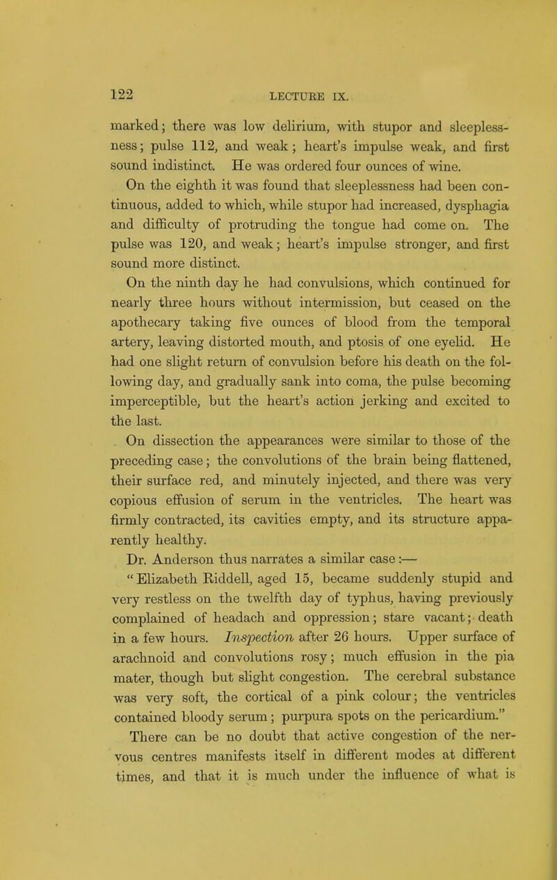marked; there was low delirium, with stupor and sleepless- ness; pulse 112, and weak; heart’s impulse weak, and first sound indistinct. He was ordered four ounces of wine. On the eighth it was found that sleeplessness had been con- tinuous, added to which, while stupor had increased, dysphagia and difficulty of protruding the tongue had come on. The pulse was 120, and weak; heart’s impulse stronger, and first sound more distinct. On the ninth day he had convulsions, which continued for nearly three hours without intermission, but ceased on the apothecary taking five ounces of blood from the temporal artery, leaving distorted mouth, and ptosis of one eyelid. He had one slight return of convulsion before his death on the fol- lowing day, and gradually sank into coma, the pulse becoming imperceptible, but the heart’s action jerking and excited to the last. On dissection the appearances were similar to those of the preceding case; the convolutions of the brain being flattened, their surface red, and minutely injected, and there was very copious effusion of serum in the ventricles. The heart was firmly contracted, its cavities empty, and its structure appa- rently healthy. Dr. Anderson thus narrates a similar case :— “ Elizabeth Kiddell, aged 15, became suddenly stupid and very restless on the twelfth day of typhus, having previously complained of headach and oppression; stare vacant; death in a few hours. Inspection after 26 hours. Upper surface of arachnoid and convolutions rosy; much effusion in the pia mater, though but slight congestion. The cerebral substance was very soft, the cortical of a pink colour; the ventricles contained bloody serum; purpura spots on the pericardium.” There can be no doubt that active congestion of the ner- vous centres manifests itself in different modes at different times, and that it is much under the influence of what is ' X