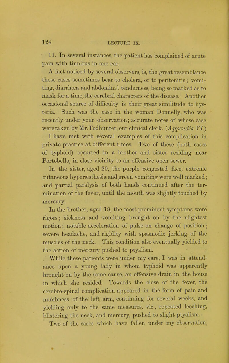 11. In several instances, the patient has complained of acute pain with tinnitus in one ear. A fact noticed by several observers, is, the great resemblance these cases sometimes bear to cholera, or to peritonitis; vomi- ting, diarrhoea and abdominal tenderness, being so marked as to mask for a time, the cerebral characters of the disease. Another occasional source of difficulty is their great similitude to hys- teria. Such was the case in the woman Donnelly, who was recently under your observation; accurate notes of whose case were taken by Mr.Todhunter, our clinical clerk. (Appendix VI) I have met with several examples of this complication in private practice at different times. Two of these (both cases of typhoid) occurred in a brother and sister residing near Portobello, in close vicinity to an offensive open sewer. In the sister, aged 20, _ the purple congested face, extreme cutaneous liypersesthesia and green vomiting were well marked; and partial paralysis of both hands continued after the ter- mination of the fever, until the mouth was slightly touched by mercury. In the brother, aged 18, the most prominent symptoms were rigors; sickness and vomiting brought on by the slightest motion; notable acceleration of pulse on change of position; severe headache, and rigidity with spasmodic jerking- of the muscles of the neck. This condition also eventually yielded to the action of mercury pushed to ptyalism. While these patients were under my care, I was in attend- ance upon a young lady in whom typhoid was apparently brought on by the same cause, an offensive drain in the house in which she resided. Towards the close of the fever, the cerebro-spinal complication appeared in the form of pain and numbness of the left arm, continuing for several weeks, and yielding only to the same measures, viz., repeated leeching, blistering the neck, and mercury, pushed to slight ptyalism. Two of the cases which have fallen under my observation,