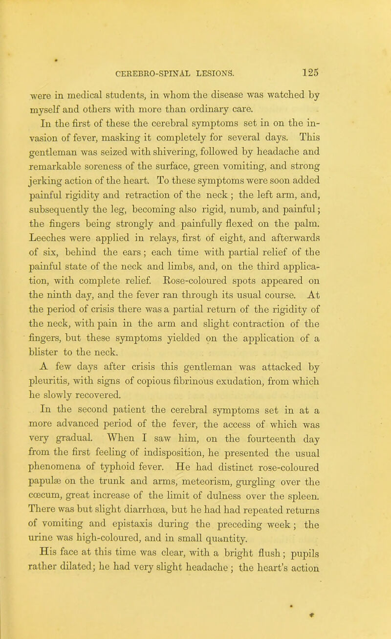 were in medical students, in whom the disease was watched by myself and others with more than ordinary care. In the first of these the cerebral symptoms set in on the in- vasion of fever, masking it completely for several days. This gentleman was seized with shivering, followed by headache and remarkable soreness of the surface, green vomiting, and strong jerking action of the heart. To these symptoms were soon added painful rigidity and retraction of the neck ; the left arm, and, subsequently the leg, becoming also rigid, numb, and painful; the fingers being strongly and painfully flexed on the palm. Leeches were applied in relays, first of eight, and afterwards of six, behind the ears ; each time with partial relief of the painful state of the neck and limbs, and, on the third applica- tion, with complete relief. Rose-coloured spots appeared on the ninth day, and the fever ran through its usual course. At the period of crisis there was a partial return of the rigidity of the neck, with pain in the arm and slight contraction of the fingers, but these symptoms yielded on the application of a blister to the neck. A few days after crisis this gentleman was attacked by pleuritis, with signs of copious fibrinous exudation, from which he slowly recovered. In the second patient the cerebral symptoms set in at a more advanced period of the fever, the access of which was very gradual. When I saw him, on the fourteenth day from the first feeling of indisposition, he presented the usual phenomena of typhoid fever. He had distinct rose-coloured papulae on the trunk and arms, meteorism, gurgling over the coecum, great increase of the limit of dulness over the spleen. There was but slight diarrhoea, but he had had repeated returns of vomiting and epistaxis during the preceding week ; the urine was high-coloured, and in small quantity. His face at this time was clear, with a bright flush; pupils rather dilated; he had very slight headache ; the heart’s action