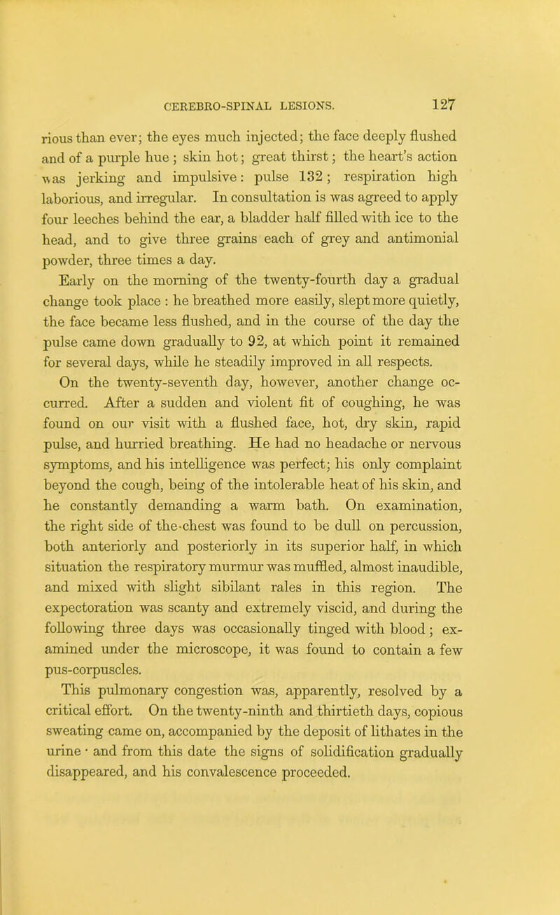 riousthan ever; the eyes much injected; the face deeply flushed and of a purple hue ; skin hot; great thirst; the heart’s action vas jerking and impulsive: pulse 132; respiration high laborious, and irregular. In consultation is was agreed to apply four leeches behind the ear, a bladder half filled with ice to the head, and to give three grains each of grey and antimonial powder, three times a day. Early on the morning of the twenty-fourth day a gradual change took place : he breathed more easily, slept more quietly, the face became less flushed, and in the course of the day the pulse came down gradually to 92, at which point it remained for several days, while he steadily improved in all respects. On the twenty-seventh day, hoAvever, another change oc- curred. After a sudden and violent fit of coughing, he was found on our visit with a flushed face, hot, dry skin, rapid pulse, and hurried breathing. He had no headache or nervous symptoms, and his intelligence was perfect; his only complaint beyond the cough, being of the intolerable heat of his skin, and he constantly demanding a warm bath. On examination, the right side of the-chest was found to be dull on percussion, both anteriorly and posteriorly in its superior half, in which situation the respiratory murmur was muffled, almost inaudible, and mixed with slight sibilant rales in this region. The expectoration was scanty and extremely viscid, and during the following three days was occasionally tinged with blood; ex- amined under the microscope, it was found to contain a few pus-corpuscles. This pulmonary congestion was, apparently, resolved by a critical effort. On the twenty-ninth and thirtieth days, copious sweating came on, accompanied by the deposit of lithates in the urine • and from this date the signs of solidification gradually disappeared, and his convalescence proceeded.