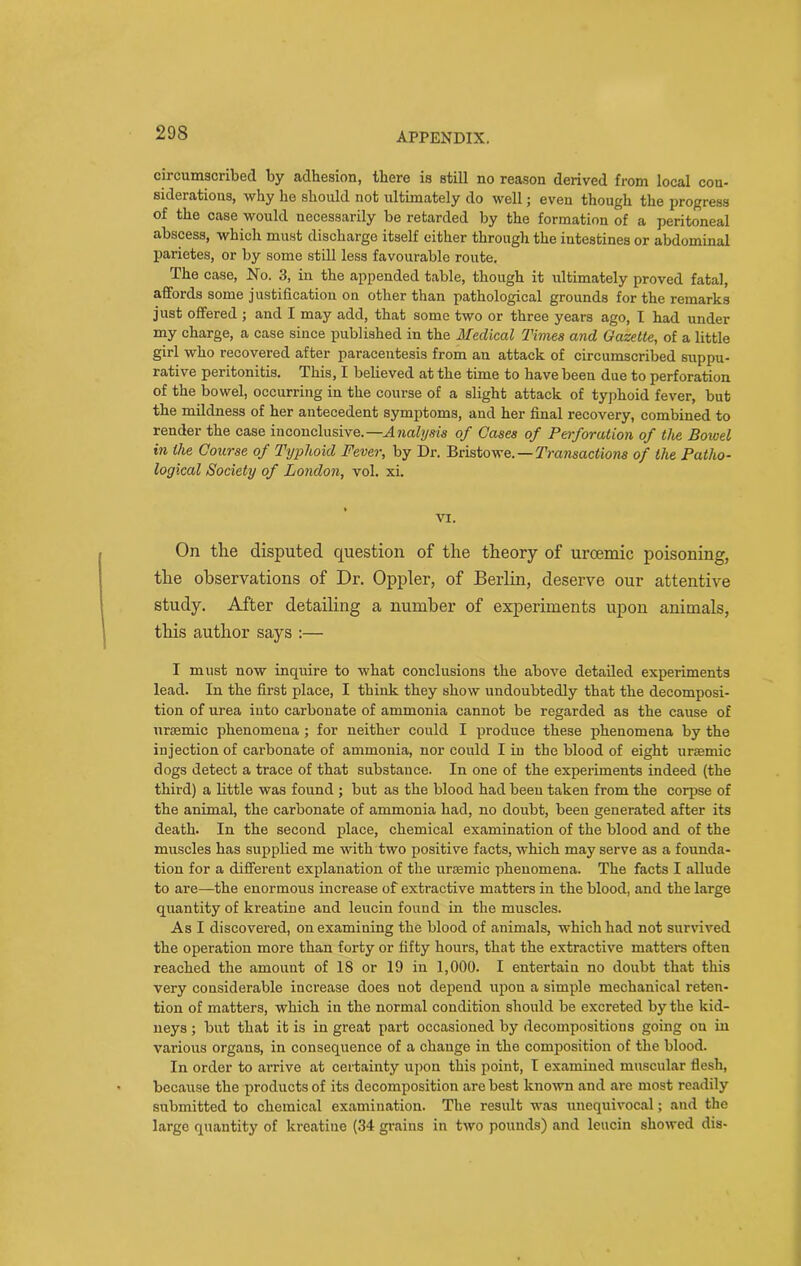 circumscribed by adhesion, there is still no reason derived from local con- siderations, why he should not ultimately do well; even though the progress of the case would necessarily be retarded by the formation of a peritoneal abscess, which must discharge itself either through the intestines or abdominal parietes, or by some still less favourable route. The case, No. 3, in the appended table, though it ultimately proved fatal, affords some justification on other than pathological grounds for the remarks just offered ; and I may add, that some two or three years ago, I had under my charge, a case since published in the Medical Times and Gazette, of a little girl who recovered after paracentesis from an attack of circumscribed suppu- rative peritonitis. This, I believed at the time to have been due to perforation of the bowel, occurring in the course of a slight attack of typhoid fever, but the mildness of her antecedent symptoms, and her final recovery, combined to render the case inconclusive.—Analysis of Cases of Perforation of the Bowel in the Course of Typhoid Fever, by Dr. Bristowe. — Transactions of the Patho- logical Society of London, vol. xi. VI. On the disputed question of the theory of urcemic poisoning, the observations of Dr. Oppler, of Berlin, deserve our attentive study. After detailing a number of experiments upon animals, this author says :— I must now inquire to what conclusions the above detailed experiments lead. In the first place, I think they show undoubtedly that the decomposi- tion of urea into carbonate of ammonia cannot be regarded as the cause of ureemic phenomena ; for neither could I produce these phenomena by the injection of carbonate of ammonia, nor could I in the blood of eight uraemic dogs detect a trace of that substance. In one of the experiments indeed (the third) a little was found ; but as the blood had been taken from the corpse of the animal, the carbonate of ammonia had, no doubt, been generated after its death. In the second place, chemical examination of the blood and of the muscles has supplied me with two positive facts, which may serve as a founda- tion for a different explanation of the unemic phenomena. The facts I allude to are—the enormous increase of extractive matters in the blood, and the large quantity of kreatine and leucin found in the muscles. As I discovered, on examining the blood of animals, which had not survived the operation more than forty or fifty hours, that the extractive matters often reached the amount of IS or 19 in 1,000. I entertain no doubt that this very considerable increase does not depend upon a simple mechanical reten- tion of matters, which in the normal condition should be excreted by the kid- neys ; but that it is in great part occasioned by decompositions going on in various organs, in consequence of a change in the composition of the blood. In order to arrive at certainty upon this point, I examined muscular flesh, because the products of its decomposition are best known and are most readily submitted to chemical examination. The result was unequivocal; and the large quantity of kreatine (34 grains in two pounds) and leucin showed dis-