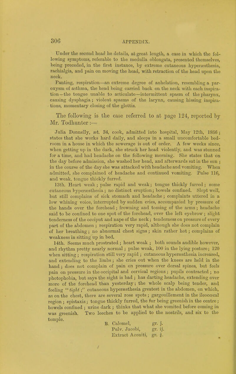 Under the second head he details, at great length, a case in which the fol- lowing symptoms, referable to the medulla oblongata, presented themselves, being preceded, in the first instance, by extreme cutaneous hyperesthesia, rachialgia, and pain on moving the head, with retraction of the head upon the neck. Panting, respiration—an extreme degree of anhelation, resembling a par- oxysm of asthma, the head being carried back on the neck with each inspira- tion—the tongue unable to articulate—intermittent spasm of the pharynx, causing dysphagia ; violent spasms of the larynx, causing hissing inspira- tions, momentary closing of the glottis. The following is the case referred to at page 124, reported by- Mr. Todhunter:— Julia Donnelly, set. 34, cook, admitted into hospital, May 12th, 18G6; states that she works hard daily, and sleeps in a small uncomfortable bed- room in a house in which the sewerage is out of order. A few weeks since, when getting up in the dark, she struck her head violently, and was stunned for a time, and had headache on the following morning. She states that on the day before admission, she washed her head, and afterwards sat in the sun ; in the course of the day she was attacked with headache and vomiting. When admitted, she complained of headache and continued vomiting. Pulse 116, and weak, tongue thickly furred. 13th. Heart weak; pulse rapid and weak; tongue thickly furred; some cutaneous hyperaesthesia; no distinct eruption; bowels confined. Slept well, but still complains of sick stomach and headache; complaints uttered in a low whining voice, interrupted by sudden cries, accompanied by pressure of the hands over the forehead; frowning and tossing of the arms ; headache said to be confined to one spot of the forehead, over the left eyebrow; slight tenderness of the occiput and nape of the neck; tenderness on pressure of every part of the abdomen ; respiration very rapid, although she does not complain of her breathing; no abnormal chest signs; skin rather hot; complains of weakness in sitting up in bed. 14th. Seems much prostrated ; heart weak ; both sounds audible however, and rhythm pretty nearly normal; pulse weak, 100 in the lying posture; 120 when sitting ; respiration still very rapid ; cutaneous hyperesthesia increased, and extending to the limbs ; she cries out when the knees are held in the hand ; does not complain of pain on pressure over dorsal spines, but feels pain on pressure in the occipital and cervical regions ; pupils contracted ; no photophobia, but says the sight is bad ; has darting headache, extending over more of the forehead than yesterday; the whole scalp being tender, and feeling “tight;” cutaneous hyperesthesia greatest in the abdomen, on which, as on the chest, there are several rose spots ; gargouillement in the ileoccecal region ; epistaxis; tongue thickly furred, the fur being greenish in the centre; bowels confined ; urine dark ; thinks that what she vomited before coming in was greenish. Two leeches to be applied to the nostrils, and six to the temple. ]?. Calomel, gr. j. Pulv. Jacobi, gr. ij. Extract Acouiti, gr.