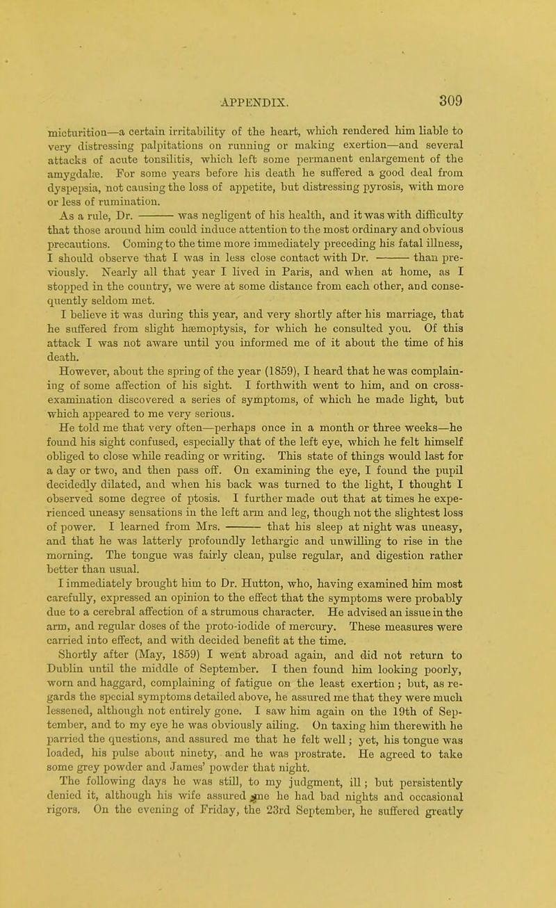 micturition—a certain irritability of the heart, which rendered him liable to very distressing palpitations on running or making exertion—and several attacks of acute tonsilitis, which left some permanent enlargement of the amygdala:. For some years before his death he suffered a good deal from dyspepsia, not causing the loss of appetite, but distressing pyrosis, with more or less of rumination. As a rule, Dr. was negligent of his health, and it was with difficulty that those around him could induce attention to the most ordinary and obvious precautions. Coming to the time more immediately preceding his fatal illness, I should observe that I was in less close contact with Dr. than pre- viously. Nearly all that year I lived in Paris, and when at home, as I stopped in the country, we were at some distance from each other, and conse- quently seldom met. I believe it was during this year, and very shortly after his marriage, that he suffered from slight haemoptysis, for which he consulted you. Of this attack I was not aware until you informed me of it about the time of his death. However, about the spring of the year (1859), I heard that he was complain- ing of some affection of his sight. I forthwith went to him, and on cross- examination discovered a series of symptoms, of which he made light, but which appeared to me very serious. He told me that very often—perhaps once in a month or three weeks—he found his sight confused, especially that of the left eye, which he felt himself obliged to close while reading or writing. This state of things would last for a day or two, and then pass off. On examining the eye, I found the pupil decidedly dilated, and when his back was turned to the light, I thought I observed some degree of ptosis. I further made out that at times he expe- rienced uneasy sensations in the left aim and leg, though not the slightest loss of power. I learned from Mrs. that his sleep at night was uneasy, and that he was latterly profoundly lethargic and unwilling to rise in the morning. The tongue was fairly clean, pulse regular, and digestion rather better than usual. I immediately brought him to Dr. Hutton, who, having examined him most carefully, expressed an opinion to the effect that the symptoms were probably due to a cerebral affection of a strumous character. He advised an issue in the arm, and regular doses of the proto-iodide of mercury. These measures were earned into effect, and with decided benefit at the time. Shortly after (May, 1859) I went abroad again, and did not return to Dublin until the middle of September. I then found him looking poorly, worn and haggard, complaining of fatigue on the least exertion; but, as re- gards the special symptoms detailed above, he assured me that they were much lessened, although not entirely gone. I saw him again on the 19th of Sep- tember, and to my eye he was obviously ailing. On taxing him therewith he parried the questions, and assured me that he felt well; yet, his tongue was loaded, his pulse about ninety, and he was prostrate. He agreed to take some grey powder and James’ powder that night. The following days he was still, to my judgment, ill; but persistently denied it, although his wife assured jine he had bad nights and occasional rigors. On the evening of Friday, the 23rd September, he suffered greatly