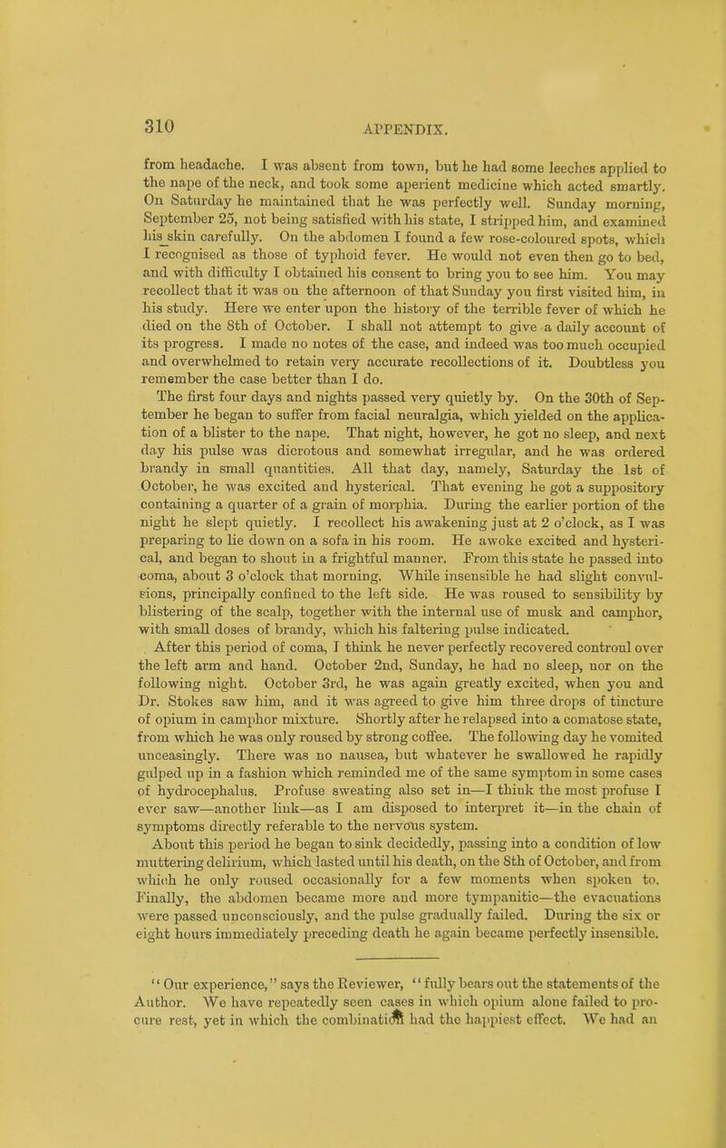 from headache. I was absent from town, but ho had some leeches applied to the nape of the neck, and took some aperient medicine which acted smartly. On Saturday he maintained that he was perfectly well. Sunday morning, September 25, not being satisfied with his state, I stripped him, and examined Iliads kin carefully. On the abdomen I found a few rose-coloured spots, which I recognised as those of typhoid fever. He would not even then go to bed, and with difficulty I obtained his consent to bring you to see him. You may recollect that it was on the afternoon of that Sunday you first visited him, in his study. Here we enter upon the history of the terrible fever of which he died on the 8th of October. I shall not attempt to give a daily account of its progress. I made no notes Of the case, and indeed was too much occupied and overwhelmed to retain very accurate recollections of it. Doubtless you remember the case better than I do. The first four days and nights passed very quietly by. On the 30th of Sep- tember he began to suffer from facial neuralgia, which yielded on the applica- tion of a blister to the nape. That night, however, he got no sleep, and next day his pulse was dicrotous and somewhat irregular, and he was ordered brandy in small quantities. All that day, namely, Saturday the 1st of October, he was excited and hysterical. That evening he got a suppository containing a quarter of a grain of morphia. During the earlier portion of the night he slept quietly. I recollect his awakening just at 2 o’clock, as I was preparing to lie down on a sofa in his room. He awoke excited and hysteri- cal, and began to shout in a frightful manner. From this state he passed into coma, about 3 o’clock that morning. While insensible he had slight convul- sions, principally confined to the left side. He was roused to sensibility by blistering of the scalp, together with the internal use of musk and camphor, with small doses of brandy, which his faltering pulse indicated. After this period of coma, I think he never perfectly recovered controul over the left arm and hand. October 2nd, Sunday, he had no sleep, uor on the following night. October 3rd, he was again greatly excited, when you and Dr. Stokes saw him, and it was agreed to give him three drops of tincture of opium in camphor mixture. Shortly after he relapsed into a comatose state, from which he was only roused by strong coffee. The following day he vomited unceasingly. There was no nausea, but whatever he swallowed he rapidly gulped up in a fashion which reminded me of the same symptom in some cases of hydrocephalus. Profuse sweating also set in—I thiuk the most profuse I ever saw—another link—as I am disposed to interpret it—in the chain of symptoms directly referable to the nervous system. About this period he began to sink decidedly, passing into a condition of low muttering delirium, which lasted until his death, on the Sth of October, and from which he only roused occasionally for a few moments when spoken to. Finally, the abdomen became more and more tympanitic—the evacuations were passed unconsciously, and the pulse gradually failed. During the six or eight hours immediately preceding death he again became perfectly insensible. ‘ ‘ Our experience, ” says the Reviewer, ‘ ‘ fully bears out the statements of the Author. We have repeatedly seen cases in which opium alone failed to pro- cure rest, yet in which the combinaticflS had the happiest effect. We had an