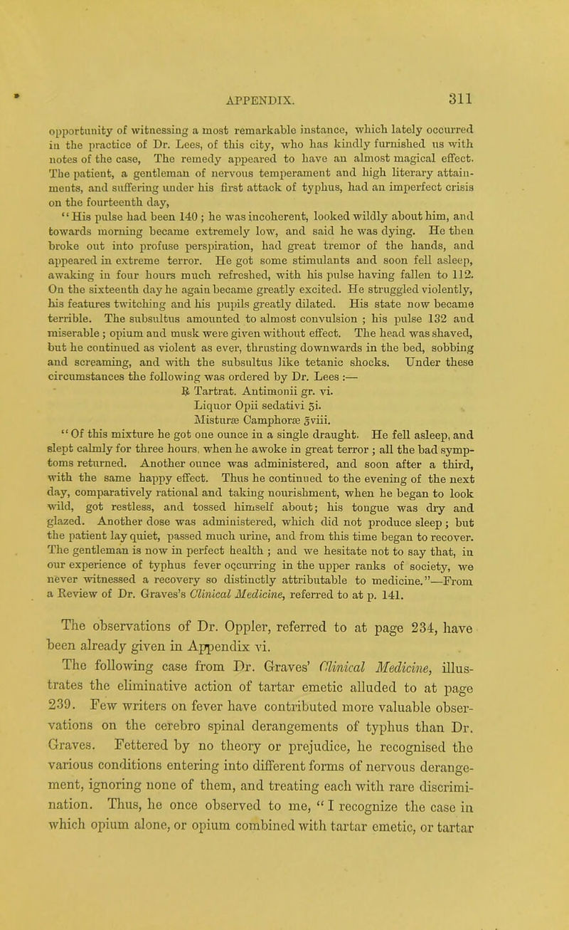 opportunity of witnessing a most remarkable instance, which lately occurred in the practice of Dr. Lees, of this city, who has kindly furnished us with notes of the case, The remedy appeared to have an almost magical effect. The patient, a gentleman of nervous temperament and high literary attain- ments, and suffering under his first attack of typhus, had an imperfect crisis on the fourteenth day, “His pulse had been 140 ; he was incoherent, looked wildly about him, and towards morning became extremely low, and said he was dying. He then broke out into profuse perspiration, had great tremor of the hands, and appeared in extreme terror. He got some stimulants and soon fell asleep, awaking in four hours much refreshed, with his pulse having fallen to 112. On the sixteenth day he agaiu became greatly excited. He struggled violently, his features twitching and his pupils greatly dilated. His state now became terrible. The snbsultus amounted to almost convulsion ; his pulse 132 and miserable; opium aud musk were given without effect. The head was shaved, but he continued as violent as ever, thrusting downwards in the bed, sobbing and screaming, and with the subsultus like tetanic shocks. Under these circumstances the following was ordered by Dr. Lees :— It Tartrat. Antimonii gr. vi. Liquor Opii sedativi 5i. Mistime Camphors gviii. “ Of this mixture he got one ounce in a single draught. He fell asleep, and slept calmly for three hours, when he awoke in great terror ; all the bad symp- toms returned. Another ounce was administered, and soon after a third, with the same happy effect. Thus he continued to the evening of the next day, comparatively rational and taking nourishment, when he began to look wild, got restless, and tossed himself about; his tongue was dry and glazed. Another dose was administered, which did not produce sleep; but the patient lay quiet, passed much urine, and from this time began to recover. The gentleman is now in perfect health ; and we hesitate not to say that, in our experience of typhus fever occurring in the upper ranks of society, we never witnessed a recovery so distinctly attributable to medicine.”—From a Review of Dr. Graves’s Clinical Medicine, referred to at p. 141. The observations of Dr. Oppler, referred to at page 234, have been already given in Appendix vi. The following case from Dr. Graves’ Clinical Medicine, illus- trates the eliminative action of tartar emetic alluded to at page 239. Few writers on fever have contributed more valuable obser- vations on the cerebro spinal derangements of typhus than Dr. Graves. Fettered by no theory or prejudice, he recognised the various conditions entering into different forms of nervous derange- ment, ignoring none of them, and treating each with rare discrimi- nation. Thus, he once observed to me, “ I recognize the case in which opium alone, or opium combined witli tartar emetic, or tartar